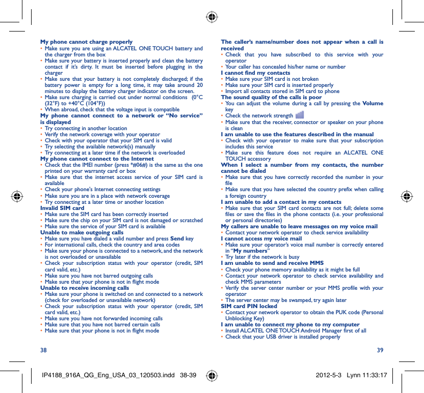 38 39My phone cannot charge properlyMake sure you are using an ALCATEL ONE TOUCH battery and • the charger from the boxMake sure your battery is inserted properly and clean the battery • contact if it’s dirty. It must be inserted before plugging in the chargerMake sure that your battery is not completely discharged; if the • battery power is empty for a long time, it may take around 20 minutes to display the battery charger indicator on the screen.Make sure charging is carried out under normal conditions  (0°C • (32°F) to +40°C (104°F))When abroad, check that the voltage input is compatible• My phone cannot connect to a network or “No service” is displayedTry connecting in another location• Verify the network coverage with your operator• Check with your operator that your SIM card is valid• Try selecting the available network(s) manually• Try connecting at a later time if the network is overloaded• My phone cannot connect to the InternetCheck that the IMEI number (press *#06#) is the same as the one • printed on your warranty card or boxMake sure that the internet access service of your SIM card is • availableCheck your phone&apos;s Internet connecting settings• Make sure you are in a place with network coverage• Try connecting at a later time or another location• Invalid SIM cardMake sure the SIM card has been correctly inserted• Make sure the chip on your SIM card is not damaged or scratched• Make sure the service of your SIM card is available• Unable to make outgoing callsMake sure you have dialed a valid number and press •  Send key For international calls, check the country and area codes• Make sure your phone is connected to a network, and the network • is not overloaded or unavailableCheck your subscription status with your operator (credit, SIM • card valid, etc.)Make sure you have not barred outgoing calls • Make sure that your phone is not in flight mode• Unable to receive incoming callsMake sure your phone is switched on and connected to a network • (check for overloaded or unavailable network)Check your subscription status with your operator (credit, SIM • card valid, etc.)Make sure you have not forwarded incoming calls • Make sure that you have not barred certain calls• Make sure that your phone is not in flight mode• The caller’s name/number does not appear when a call is receivedCheck that you have subscribed to this service with your • operatorYour caller has concealed his/her name or number• I cannot find my contactsMake sure your SIM card is not broken• Make sure your SIM card is inserted properly• Import all contacts stored in SIM card to phone• The sound quality of the calls is poorYou can adjust the volume during a call by pressing the •  Volume keyCheck the network strength • Make sure that the receiver, connector or speaker on your phone • is cleanI am unable to use the features described in the manualCheck with your operator to make sure that your subscription • includes this serviceMake sure this feature does not require an ALCATEL ONE • TOUCH accessoryWhen I select a number from my contacts, the number cannot be dialedMake sure that you have correctly recorded the number in your • fileMake sure that you have selected the country prefix when calling • a foreign countryI am unable to add a contact in my contactsMake sure that your SIM card contacts are not full; delete some • files or save the files in the phone contacts (i.e. your professional or personal directories)My callers are unable to leave messages on my voice mailContact your network operator to check service availability• I cannot access my voice mailMake sure your operator’s voice mail number is correctly entered • in “My numbers”Try later if the network is busy• I am unable to send and receive MMSCheck your phone memory availability as it might be full• Contact your network operator to check service availability and • check MMS parametersVerify the server center number or your MMS profile with your • operatorThe server center may be swamped, try again later• SIM card PIN lockedContact your network operator to obtain the PUK code (Personal • Unblocking Key)I am unable to connect my phone to my computerInstall ALCATEL ONE TOUCH Android Manager first of all• Check that your USB driver is installed properly• IP4188_916A_QG_Eng_USA_03_120503.indd   38-39IP4188_916A_QG_Eng_USA_03_120503.indd   38-39 2012-5-3   Lynn 11:33:172012-5-3   Lynn 11:33:17