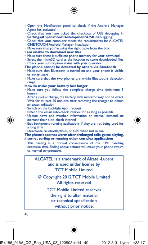 40Open the Notification panel to check if the Android Manager • Agent has activatedCheck that you have ticked the checkbox of USB debugging in • Settings\Applications\Development\USB debuggingCheck that your computer meets the requirements for ALCATEL • ONE TOUCH Android Manager InstallationMake sure that you’re using the right cable from the box.• I am unable to download new filesMake sure there is sufficient phone memory for your download• Select the microSD card as the location to store downloaded files• Check your subscription status with your operator• The phone cannot be detected by others via BluetoothMake sure that Bluetooth is turned on and your phone is visible • to other usersMake sure that the two phones are within Bluetooth’s detection • rangeHow to make your battery last longerMake sure you follow the complete charge time (minimum 3 • hours)After a partial charge, the battery level indicator may not be exact. • Wait for at least 20 minutes after removing the charger to obtain an exact indicationSwitch on the backlight upon request• Extend the email auto-check interval for as long as possible• Update news and weather information on manual demand, or • increase their auto-check intervalExit background-running applications if they are not being used for • a long timeDeactivate Bluetooth, Wi-Fi, or GPS when not in use• The phone becomes warm after prolonged calls, game playing, internet surfing or running other complex applicationsThis heating is a normal consequence of the CPU handling • excessive data. Ending above actions will make your phone return to normal temperature.ALCATEL is a trademark of Alcatel-Lucentand is used under license by TCT Mobile Limited.© Copyright 2012 TCT Mobile LimitedAll rights reservedTCT Mobile Limited reserves the right to alter material or technical specification without prior notice.IP4188_916A_QG_Eng_USA_03_120503.indd   40IP4188_916A_QG_Eng_USA_03_120503.indd   40 2012-5-3   Lynn 11:33:172012-5-3   Lynn 11:33:17