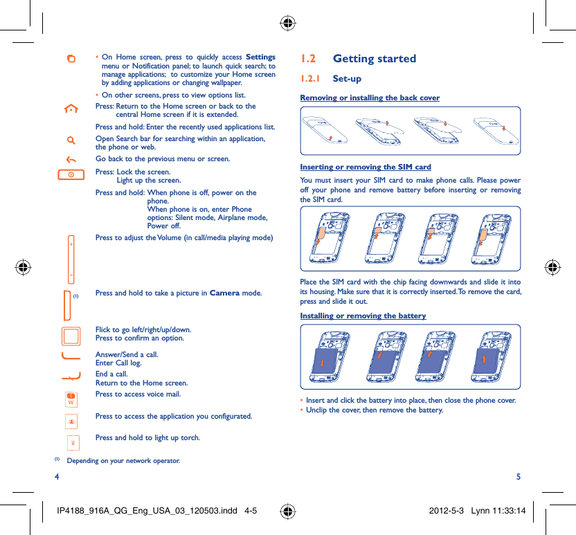 4 5On Home screen, press to quickly access •  Settings menu or Notification panel; to launch quick search; to manage applications;  to customize your Home screen by adding applications or changing wallpaper.On other screens, press to view options list.• Press:  Return to the Home screen or back to the central Home screen if it is extended.Press and hold:  Enter the recently used applications list.Open Search bar for searching within an application, the phone or web.Go back to the previous menu or screen.Press:  Lock the screen.Light up the screen.Press and hold:  When phone is off, power on the phone.When phone is on, enter Phone options: Silent mode, Airplane mode, Power off.Press to adjust the Volume (in call/media playing mode) (1) Press and hold to take a picture in Camera mode.Flick to go left/right/up/down.Press to confirm an option.Answer/Send a call.Enter Call log.End a call.Return to the Home screen.Press to access voice mail.Press to access the application you configurated.Press and hold to light up torch.Getting started1.2  Set-up1.2.1 Removing or installing the back cover Inserting or removing the SIM cardYou must insert your SIM card to make phone calls. Please power off your phone and remove battery before inserting or removing the SIM card.Place the SIM card with the chip facing downwards and slide it into its housing. Make sure that it is correctly inserted. To remove the card, press and slide it out.Installing or removing the batteryInsert and click the battery into place, then close the phone cover.• Unclip the cover, then remove the battery.• (1)  Depending on your network operator.IP4188_916A_QG_Eng_USA_03_120503.indd   4-5IP4188_916A_QG_Eng_USA_03_120503.indd   4-5 2012-5-3   Lynn 11:33:142012-5-3   Lynn 11:33:14