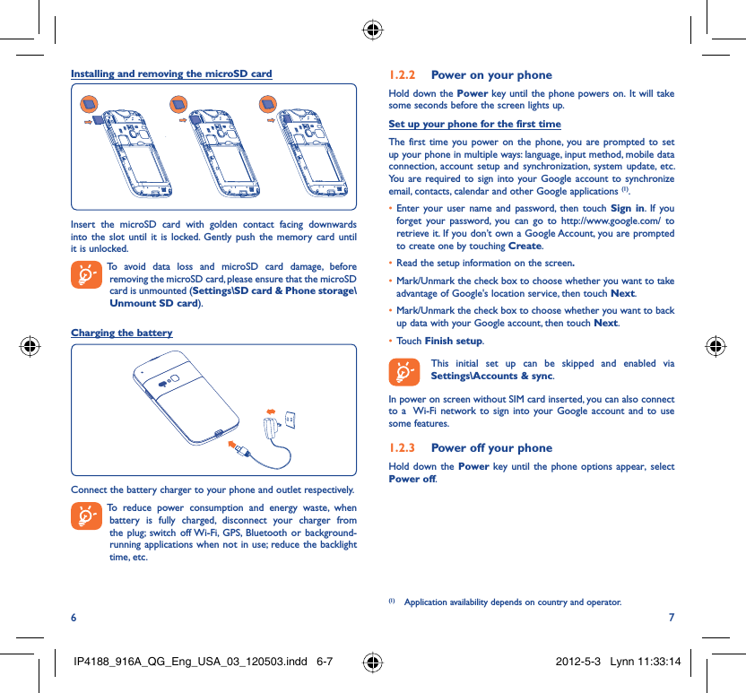 6 7Installing and removing the microSD cardInsert the microSD card with golden contact facing downwards into the slot until it is locked. Gently push the memory card until it is unlocked.  To avoid data loss and microSD card damage, before removing the microSD card, please ensure that the microSD card is unmounted (Settings\SD card &amp; Phone storage\Unmount SD card).Charging the batteryConnect the battery charger to your phone and outlet respectively.  To reduce power consumption and energy waste, when battery is fully charged, disconnect your charger from the plug; switch off Wi-Fi, GPS, Bluetooth or background-running applications when not in use; reduce the backlight time, etc.Power on your phone1.2.2 Hold down the Power key until the phone powers on. It will take some seconds before the screen lights up.Set up your phone for the first timeThe first time you power on the phone, you are prompted to set up your phone in multiple ways: language, input method, mobile data connection, account setup and synchronization, system update, etc.  You are required to sign into your Google account to synchronize email, contacts, calendar and other Google applications (1). Enter your user name and password, then touch •  Sign in. If you forget your password, you can go to http://www.google.com/ to retrieve it. If you don’t own a Google Account, you are prompted to create one by touching Create.Read the setup information on the screen•  .Mark/Unmark the check box to choose whether you want to take • advantage of Google&apos;s location service, then touch Next.Mark/Unmark the check box to choose whether you want to back • up data with your Google account, then touch Next.Touch •  Finish setup.  This initial set up can be skipped and enabled via Settings\Accounts &amp; sync.In power on screen without SIM card inserted, you can also connect to a  Wi-Fi network to sign into your Google account and to use some features.Power off your phone1.2.3 Hold down the Power key until the phone options appear, select Power off.(1)  Application availability depends on country and operator.IP4188_916A_QG_Eng_USA_03_120503.indd   6-7IP4188_916A_QG_Eng_USA_03_120503.indd   6-7 2012-5-3   Lynn 11:33:142012-5-3   Lynn 11:33:14