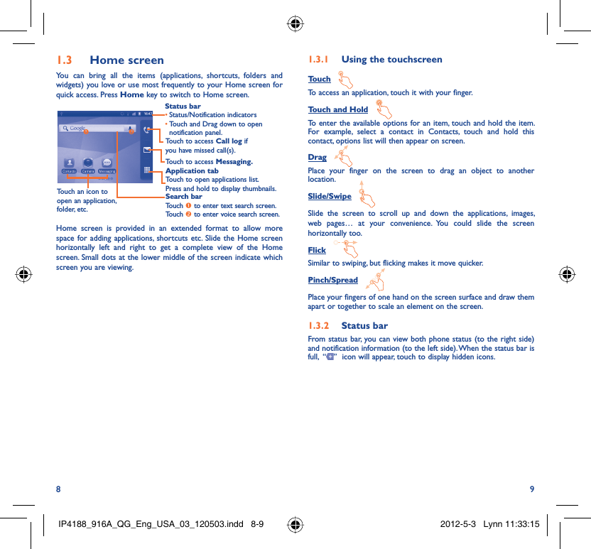 8 9Home screen1.3 You can bring all the items (applications, shortcuts, folders and widgets) you love or use most frequently to your Home screen for quick access. Press Home key to switch to Home screen.Status barStatus/Notification indicators • Touch and Drag down to open • notification panel.Application tabTouch to open applications list.Press and hold to display thumbnails.Touch to access Messaging.Touch to access Call log if you have missed call(s).Search barTouch n to enter text search screen.Touch o to enter voice search screen.Touch an icon to open an application, folder, etc.noHome screen is provided in an extended format to allow more space for adding applications, shortcuts etc. Slide the Home screen horizontally left and right to get a complete view of the Home screen. Small dots at the lower middle of the screen indicate which screen you are viewing.  Using the touchscreen1.3.1 Touch   To access an application, touch it with your finger.Touch and Hold   To enter the available options for an item, touch and hold the item. For example, select a contact in Contacts, touch and hold this contact, options list will then appear on screen.Drag   Place your finger on the screen to drag an object to another location.Slide/Swipe   Slide the screen to scroll up and down the applications, images, web pages… at your convenience. You could slide the screen horizontally too.Flick   Similar to swiping, but flicking makes it move quicker.Pinch/Spread   Place your fingers of one hand on the screen surface and draw them apart or together to scale an element on the screen.   Status bar1.3.2 From status bar, you can view both phone status (to the right side) and notification information (to the left side). When the status bar is full,  “ ”  icon will appear, touch to display hidden icons. IP4188_916A_QG_Eng_USA_03_120503.indd   8-9IP4188_916A_QG_Eng_USA_03_120503.indd   8-9 2012-5-3   Lynn 11:33:152012-5-3   Lynn 11:33:15