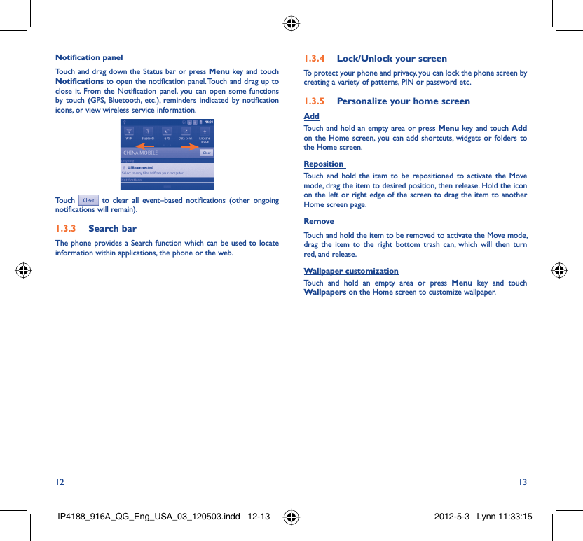 12 13Notification panelTouch and drag down the Status bar or press Menu key and touch Notifications to open the notification panel. Touch and drag up to close it. From the Notification panel, you can open some functions by touch (GPS, Bluetooth, etc.), reminders indicated by notification icons, or view wireless service information.Touch  to clear all event–based notifications (other ongoing notifications will remain).Search bar1.3.3 The phone provides a Search function which can be used to locate information within applications, the phone or the web. Lock/Unlock your screen1.3.4 To protect your phone and privacy, you can lock the phone screen by creating a variety of patterns, PIN or password etc.Personalize your home screen1.3.5 AddTouch and hold an empty area or press Menu key and touch Add on the Home screen, you can add shortcuts, widgets or folders to the Home screen.Reposition Touch and hold the item to be repositioned to activate the Move mode, drag the item to desired position, then release. Hold the icon on the left or right edge of the screen to drag the item to another Home screen page.RemoveTouch and hold the item to be removed to activate the Move mode, drag the item to the right bottom trash can, which will then turn red, and release.Wallpaper customizationTouch and hold an empty area or press Menu key and touch Wallpapers on the Home screen to customize wallpaper.IP4188_916A_QG_Eng_USA_03_120503.indd   12-13IP4188_916A_QG_Eng_USA_03_120503.indd   12-13 2012-5-3   Lynn 11:33:152012-5-3   Lynn 11:33:15