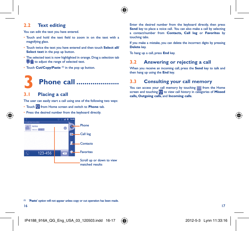 16 17Text editing2.2 You can edit the text you have entered.Touch and hold the text field to zoom in on the text with a • magnifying glass.Touch twice the text you have entered and then touch •  Select all/Select text in the pop up button.The selected text is now highlighted in orange. Drag a selection tab • / to adjust the range of selected text.Touch •  Cut/Copy/Paste (1) in the pop up button.Phone call3   .....................Placing a call3.1 The user can easily start a call using one of the following two ways:Touch •   from Home screen and switch to Phone tab.Press the desired number from the keyboard directly.• FavoritesContactsCall logPhoneScroll up or down to view matched results(1) &apos;Paste&apos; option will not appear unless copy or cut operation has been made.Enter the desired number from the keyboard directly, then press Send key to place a voice call.  You can also make a call by selecting a contact/number from Contacts, Call log or Favorites by touching tabs.If you make a mistake, you can delete the incorrect digits by pressing Delete key.To hang up a call, press End key.Answering or rejecting a call3.2 When you receive an incoming call, press the Send key to talk and then hang up using the End key.Consulting your call memory3.3 You can access your call memory by touching   from the Home screen and touching   to view call history in categories of Missed calls, Outgoing calls, and Incoming calls.IP4188_916A_QG_Eng_USA_03_120503.indd   16-17IP4188_916A_QG_Eng_USA_03_120503.indd   16-17 2012-5-3   Lynn 11:33:162012-5-3   Lynn 11:33:16