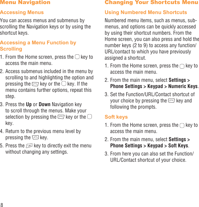 8Menu NavigationAccessing MenusYou can access menus and submenus by scrolling the Navigation keys or by using the shortcut keys.Accessing a Menu Function by Scrolling1. From the Home screen, press the   key to access the main menu.2. Access submenus included in the menu by scrolling to and highlighting the option and pressing the   key or the   key. If the menu contains further options, repeat this step.3. Press the Up or Down Navigation key to scroll through the menus. Make your selection by pressing the   key or the   key.4. Return to the previous menu level by pressing the   key.5. Press the   key to directly exit the menu without changing any settings.Changing Your Shortcuts MenuUsing Numbered Menu ShortcutsNumbered menu items, such as menus, sub-menus, and options can be quickly accessed by using their shortcut numbers. From the Home screen, you can also press and hold the number keys (2 to 9) to access any function/URL/contact to which you have previously assigned a shortcut.1. From the Home screen, press the   key to access the main menu.2. From the main menu, select Settings &gt; Phone Settings &gt; Keypad &gt; Numeric Keys.3. Set the Function/URL/Contact shortcut of your choice by pressing the   key and following the prompts.Soft keys1. From the Home screen, press the   key to access the main menu.2. From the main menu, select Settings &gt; Phone Settings &gt; Keypad &gt; Soft Keys.3. From here you can also set the Function/URL/Contact shortcut of your choice.