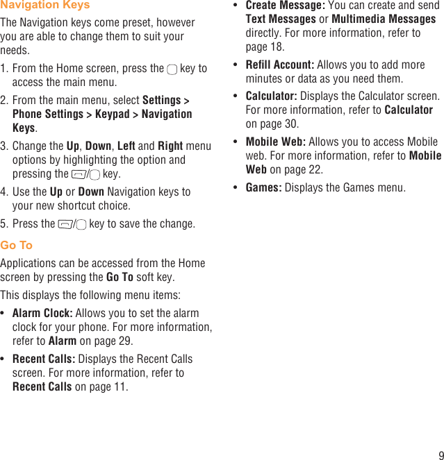 9Navigation KeysThe Navigation keys come preset, however you are able to change them to suit your needs.1. From the Home screen, press the   key to access the main menu.2. From the main menu, select Settings &gt; Phone Settings &gt; Keypad &gt; Navigation Keys.3. Change the Up, Down, Left and Right menu options by highlighting the option and pressing the  /  key.4. Use the Up or Down Navigation keys to your new shortcut choice.5. Press the  /  key to save the change.Go ToApplications can be accessed from the Home screen by pressing the Go To soft key.This displays the following menu items:Alarm Clock:•   Allows you to set the alarm clock for your phone. For more information, refer to Alarm on page 29.Recent Calls:•   Displays the Recent Calls screen. For more information, refer to Recent Calls on page 11.Create Message:•   You can create and send Text Messages or Multimedia Messages directly. For more information, refer to page 18.Reﬁll Account:•   Allows you to add more minutes or data as you need them.Calculator:•   Displays the Calculator screen. For more information, refer to Calculator on page 30.Mobile Web:•   Allows you to access Mobile web. For more information, refer to Mobile Web on page 22. Games:•   Displays the Games menu.