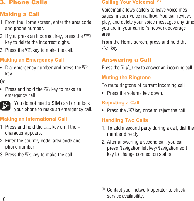 10Phone Calls3. Making a Call1. From the Home screen, enter the area code and phone number.2. If you press an incorrect key, press the   key to delete the incorrect digits.3. Press the   key to make the call. Making an Emergency CallDial emergency number and press the •   key.OrPress and hold the •   key to make an emergency call.  You do not need a SIM card or unlock your phone to make an emergency call.Making an International Call1. Press and hold the   key until the + character appears.2. Enter the country code, area code and phone number.3. Press the   key to make the call.Calling Your Voicemail (1)Voicemail allows callers to leave voice mes-sages in your voice mailbox. You can review, play, and delete your voice messages any time you are in your carrier&apos;s network coverage area. From the Home screen, press and hold the   key.Answering a CallPress the  / key to answer an incoming call.Muting the RingtoneTo mute ringtone of current incoming callPress the volume key down.• Rejecting a CallPress the •   key once to reject the call.Handling Two Calls1. To add a second party during a call, dial the number directly.2. After answering a second call, you can press Navigation left key/Navigation soft key to change connection status.(1)  Contact your network operator to check service availability.