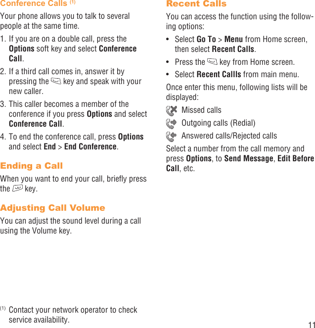 11Conference Calls (1)Your phone allows you to talk to several people at the same time.1. If you are on a double call, press the Options soft key and select Conference Call. 2. If a third call comes in, answer it by pressing the   key and speak with your new caller.3. This caller becomes a member of the conference if you press Options and select Conference Call. 4. To end the conference call, press Options and select End &gt; End Conference.Ending a CallWhen you want to end your call, brieﬂy press the   key. Adjusting Call VolumeYou can adjust the sound level during a call using the Volume key.(1)  Contact your network operator to check service availability.Recent CallsYou can access the function using the follow-ing options:Select •  Go To &gt; Menu from Home screen, then select Recent Calls.Press the •   key from Home screen.Select •  Recent Callls from main menu.Once enter this menu, following lists will be displayed: Missed calls  Outgoing calls (Redial)  Answered calls/Rejected callsSelect a number from the call memory and press Options, to Send Message, Edit Before Call, etc.