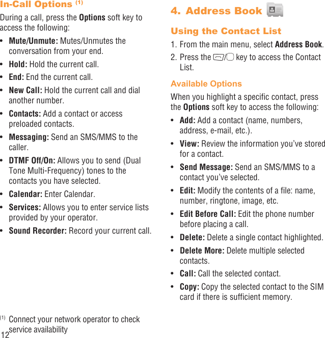 12In-Call Options (1)During a call, press the Options soft key to access the following:Mute/Unmute:•   Mutes/Unmutes the conversation from your end.Hold:•   Hold the current call.End:•   End the current call.New Call:•   Hold the current call and dial another number.Contacts:•   Add a contact or access preloaded contacts.Messaging:•   Send an SMS/MMS to the caller.DTMF Off/On:•   Allows you to send (Dual Tone Multi-Frequency) tones to the contacts you have selected.Calendar:•   Enter Calendar. Services:•   Allows you to enter service lists provided by your operator.Sound Recorder:•   Record your current call.(1)  Connect your network operator to check service availabilityAddress Book 4. Using the Contact List1. From the main menu, select Address Book.2. Press the  /  key to access the Contact List.Available OptionsWhen you highlight a speciﬁc contact, press the Options soft key to access the following:Add: •  Add a contact (name, numbers, address, e-mail, etc.).View:•   Review the information you’ve stored for a contact.Send Message:•   Send an SMS/MMS to a contact you’ve selected.Edit:•   Modify the contents of a ﬁle: name, number, ringtone, image, etc.Edit Before Call:•   Edit the phone number before placing a call.Delete: •  Delete a single contact highlighted. Delete More:•   Delete multiple selected contacts.Call: •  Call the selected contact.Copy: •  Copy the selected contact to the SIM card if there is sufﬁcient memory.