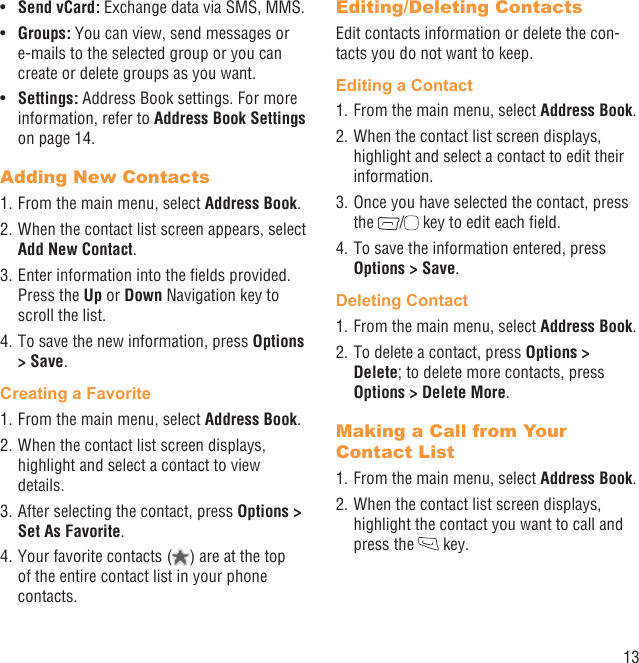 13Send vCard:•   Exchange data via SMS, MMS.Groups:•   You can view, send messages or e-mails to the selected group or you can create or delete groups as you want.Settings:•   Address Book settings. For more information, refer to Address Book Settings on page 14.Adding New Contacts1. From the main menu, select Address Book.2. When the contact list screen appears, select Add New Contact.3. Enter information into the ﬁelds provided. Press the Up or Down Navigation key to scroll the list.4. To save the new information, press Options &gt; Save. Creating a Favorite1. From the main menu, select Address Book.2. When the contact list screen displays, highlight and select a contact to view details.3. After selecting the contact, press Options &gt; Set As Favorite.4. Your favorite contacts ( ) are at the top of the entire contact list in your phone contacts. Editing/Deleting ContactsEdit contacts information or delete the con-tacts you do not want to keep.Editing a Contact1. From the main menu, select Address Book.2. When the contact list screen displays, highlight and select a contact to edit their information.3. Once you have selected the contact, press the  /  key to edit each ﬁeld.4. To save the information entered, press Options &gt; Save.Deleting Contact1. From the main menu, select Address Book.2. To delete a contact, press Options &gt; Delete; to delete more contacts, press Options &gt; Delete More.Making a Call from Your Contact List1. From the main menu, select Address Book.2. When the contact list screen displays, highlight the contact you want to call and press the   key.