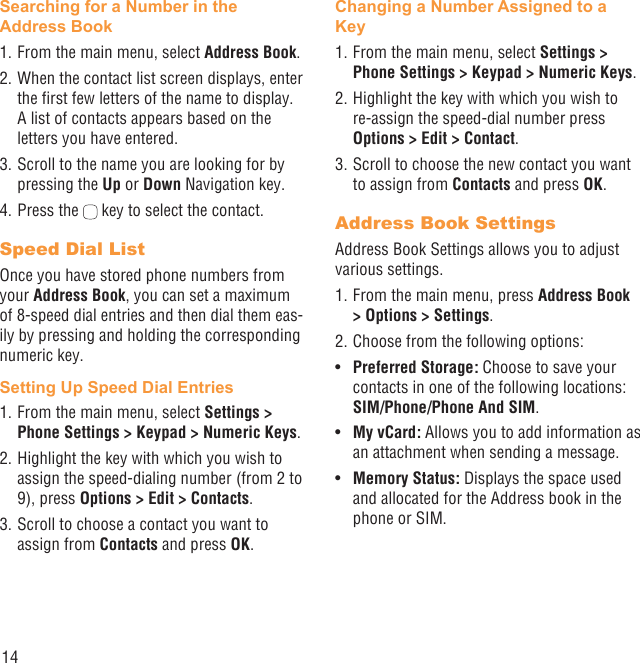 14Searching for a Number in the Address Book1. From the main menu, select Address Book.2. When the contact list screen displays, enter the ﬁrst few letters of the name to display. A list of contacts appears based on the letters you have entered.3. Scroll to the name you are looking for by pressing the Up or Down Navigation key.4. Press the   key to select the contact.Speed Dial ListOnce you have stored phone numbers from your Address Book, you can set a maximum of 8-speed dial entries and then dial them eas-ily by pressing and holding the corresponding numeric key.Setting Up Speed Dial Entries1. From the main menu, select Settings &gt; Phone Settings &gt; Keypad &gt; Numeric Keys.2. Highlight the key with which you wish to assign the speed-dialing number (from 2 to 9), press Options &gt; Edit &gt; Contacts. 3. Scroll to choose a contact you want to assign from Contacts and press OK.Changing a Number Assigned to a Key1. From the main menu, select Settings &gt; Phone Settings &gt; Keypad &gt; Numeric Keys.2. Highlight the key with which you wish to re-assign the speed-dial number press Options &gt; Edit &gt; Contact. 3. Scroll to choose the new contact you want to assign from Contacts and press OK.Address Book SettingsAddress Book Settings allows you to adjust various settings.1. From the main menu, press Address Book &gt; Options &gt; Settings.2. Choose from the following options:Preferred Storage:•   Choose to save your contacts in one of the following locations: SIM/Phone/Phone And SIM.My vCard:•   Allows you to add information as an attachment when sending a message.Memory Status:•   Displays the space used and allocated for the Address book in the phone or SIM.