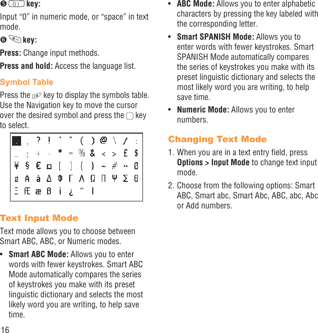 16   key:Input “0” in numeric mode, or “space” in text mode.   key:Press: Change input methods.Press and hold: Access the language list. Symbol TablePress the   key to display the symbols table. Use the Navigation key to move the cursor over the desired symbol and press the   key to select.Text Input Mode Text mode allows you to choose between Smart ABC, ABC, or Numeric modes.Smart ABC Mode:•   Allows you to enter words with fewer keystrokes. Smart ABC Mode automatically compares the series of keystrokes you make with its preset linguistic dictionary and selects the most likely word you are writing, to help save time.ABC Mode:•   Allows you to enter alphabetic characters by pressing the key labeled with the corresponding letter.Smart SPANISH Mode:•   Allows you to enter words with fewer keystrokes. Smart SPANISH Mode automatically compares the series of keystrokes you make with its preset linguistic dictionary and selects the most likely word you are writing, to help save time.Numeric Mode:•   Allows you to enter numbers.Changing Text Mode1. When you are in a text entry ﬁeld, press Options &gt; Input Mode to change text input mode.2. Choose from the following options: Smart ABC, Smart abc, Smart Abc, ABC, abc, Abc or Add numbers.