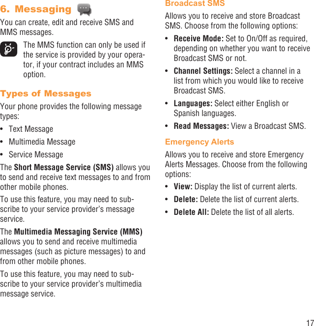 17Messaging 6. You can create, edit and receive SMS and MMS messages.  The MMS function can only be used if the service is provided by your opera-tor, if your contract includes an MMS option.Types of MessagesYour phone provides the following message types:Text Message• Multimedia Message• Service Message• The Short Message Service (SMS) allows you to send and receive text messages to and from other mobile phones.To use this feature, you may need to sub-scribe to your service provider’s message service.The Multimedia Messaging Service (MMS) allows you to send and receive multimedia messages (such as picture messages) to and from other mobile phones.To use this feature, you may need to sub-scribe to your service provider’s multimedia message service.Broadcast SMS Allows you to receive and store Broadcast SMS. Choose from the following options:Receive Mode:•   Set to On/Off as required, depending on whether you want to receive Broadcast SMS or not.Channel Settings:•   Select a channel in a list from which you would like to receive Broadcast SMS.Languages:•   Select either English or Spanish languages.Read Messages:•   View a Broadcast SMS.Emergency AlertsAllows you to receive and store Emergency Alerts Messages. Choose from the following options:View: •  Display the list of current alerts.Delete:•   Delete the list of current alerts.Delete All:•   Delete the list of all alerts.