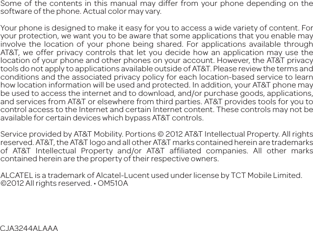 CJA3244ALAAASome of the contents in this manual may differ from your phone depending on the software of the phone. Actual color may vary.Your phone is designed to make it easy for you to access a wide variety of content. For your protection, we want you to be aware that some applications that you enable may involve the location of your phone being shared. For applications available through AT&amp;T, we offer privacy controls that let you decide how an application may use the location of your phone and other phones on your account. However, the AT&amp;T privacy tools do not apply to applications available outside of AT&amp;T. Please review the terms and conditions and the associated privacy policy for each location-based service to learn how location information will be used and protected. In addition, your AT&amp;T phone may be used to access the internet and to download, and/or purchase goods, applications, and services from AT&amp;T or elsewhere from third parties. AT&amp;T provides tools for you to control access to the Internet and certain Internet content. These controls may not be available for certain devices which bypass AT&amp;T controls. Service provided by AT&amp;T Mobility. Portions © 2012 AT&amp;T Intellectual Property. All rights reserved. AT&amp;T, the AT&amp;T logo and all other AT&amp;T marks contained herein are trademarks of AT&amp;T Intellectual Property and/or AT&amp;T afﬁliated companies. All other marks contained herein are the property of their respective owners.ALCATEL is a trademark of Alcatel-Lucent used under license by TCT Mobile Limited. &apos;%&amp;&apos;6aag^\]ihgZhZgkZY#DB*&amp;%6