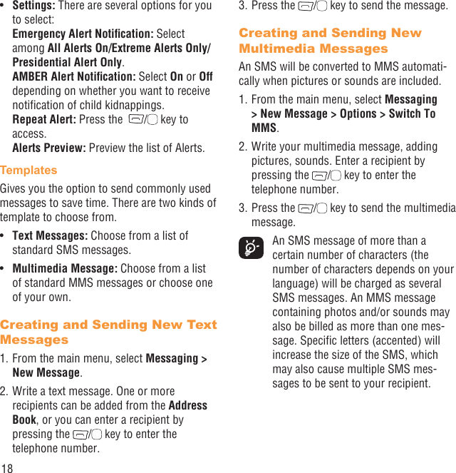 18Settings:•   There are several options for you to select:Emergency Alert Notiﬁcation: Select among All Alerts On/Extreme Alerts Only/Presidential Alert Only.AMBER Alert Notiﬁcation: Select On or Off depending on whether you want to receive notiﬁcation of child kidnappings.Repeat Alert: Press the   /  key to access.Alerts Preview: Preview the list of Alerts.TemplatesGives you the option to send commonly used messages to save time. There are two kinds of template to choose from.Text Messages: •  Choose from a list of standard SMS messages.Multimedia Message:•   Choose from a list of standard MMS messages or choose one of your own.Creating and Sending New Text Messages1. From the main menu, select Messaging &gt; New Message.2. Write a text message. One or more recipients can be added from the Address Book, or you can enter a recipient by pressing the  /  key to enter the telephone number. 3. Press the  /  key to send the message.Creating and Sending New Multimedia MessagesAn SMS will be converted to MMS automati-cally when pictures or sounds are included.1. From the main menu, select Messaging &gt; New Message &gt; Options &gt; Switch To MMS.2. Write your multimedia message, adding pictures, sounds. Enter a recipient by pressing the  /  key to enter the telephone number.3. Press the  /  key to send the multimedia message.  An SMS message of more than a certain number of characters (the number of characters depends on your language) will be charged as several SMS messages. An MMS message containing photos and/or sounds may also be billed as more than one mes-sage. Speciﬁc letters (accented) will increase the size of the SMS, which may also cause multiple SMS mes-sages to be sent to your recipient.