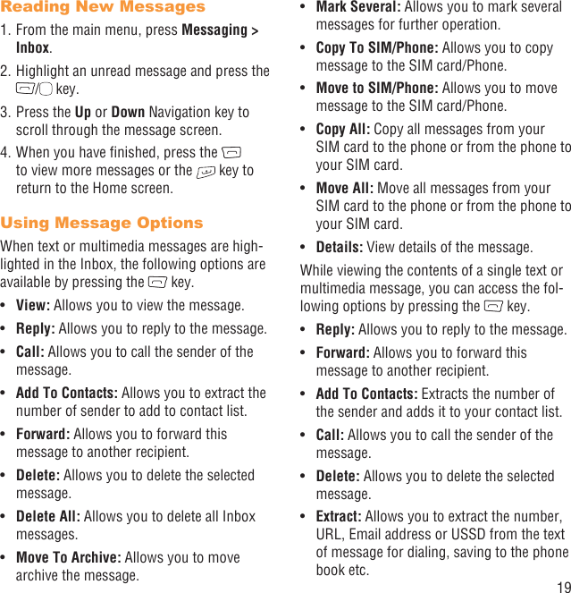 19Reading New Messages1. From the main menu, press Messaging &gt; Inbox.2. Highlight an unread message and press the /  key.3. Press the Up or Down Navigation key to scroll through the message screen.4. When you have ﬁnished, press the   to view more messages or the   key to return to the Home screen.Using Message OptionsWhen text or multimedia messages are high-lighted in the Inbox, the following options are available by pressing the   key.View: •  Allows you to view the message.Reply:•   Allows you to reply to the message.Call:•   Allows you to call the sender of the message.Add To Contacts: •  Allows you to extract the number of sender to add to contact list.Forward:•   Allows you to forward this message to another recipient.Delete: •  Allows you to delete the selected message.Delete All: •  Allows you to delete all Inbox messages.Move To Archive: •  Allows you to move archive the message.Mark Several:•   Allows you to mark several messages for further operation.Copy To SIM/Phone: •  Allows you to copy message to the SIM card/Phone.Move to SIM/Phone:•   Allows you to move message to the SIM card/Phone.Copy All:•   Copy all messages from your SIM card to the phone or from the phone to your SIM card.Move All:•   Move all messages from your SIM card to the phone or from the phone to your SIM card. Details:•   View details of the message.While viewing the contents of a single text or multimedia message, you can access the fol-lowing options by pressing the   key.Reply:•   Allows you to reply to the message.Forward: •  Allows you to forward this message to another recipient.Add To Contacts: •  Extracts the number of the sender and adds it to your contact list.Call: •  Allows you to call the sender of the message.Delete:•   Allows you to delete the selected message.Extract:•   Allows you to extract the number, URL, Email address or USSD from the text of message for dialing, saving to the phone book etc.