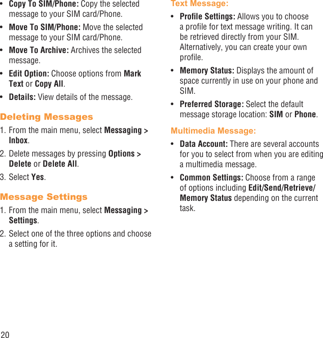 20Copy To SIM/Phone:•   Copy the selected message to your SIM card/Phone.Move To SIM/Phone:•   Move the selected message to your SIM card/Phone.Move To Archive:•   Archives the selected message.Edit Option:•   Choose options from Mark Text or Copy All.Details:•   View details of the message.Deleting Messages1. From the main menu, select Messaging &gt; Inbox.2. Delete messages by pressing Options &gt; Delete or Delete All.3. Select Yes.Message Settings1. From the main menu, select Messaging &gt; Settings.2. Select one of the three options and choose a setting for it.Text Message: Proﬁle Settings: •  Allows you to choose a proﬁle for text message writing. It can be retrieved directly from your SIM. Alternatively, you can create your own proﬁle.Memory Status: •  Displays the amount of space currently in use on your phone and SIM.Preferred Storage: •  Select the default message storage location: SIM or Phone.Multimedia Message:Data Account: •  There are several accounts for you to select from when you are editing a multimedia message.Common Settings:•   Choose from a range of options including Edit/Send/Retrieve/Memory Status depending on the current task.