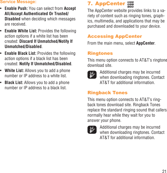 21Service Message:Enable Push: •  You can select from Accept All/Accept Authenticated Or Trusted/Disabled when deciding which messages are received.Enable White List: •  Provides the following action options if a white list has been created: Discard If Unmatched/Notify If Unmatched/Disabled.Enable Black List: •  Provides the following action options if a black list has been created: Notify If Unmatched/Disabled.White List: •  Allows you to add a phone number or IP address to a white list.Black List: •  Allows you to add a phone number or IP address to a black list.AppCenter 7. The AppCenter website provides links to a va-riety of content such as ringing tones, graph-ics, multimedia, and applications that may be purchased and downloaded to your device.Accessing AppCenterFrom the main menu, select AppCenter.RingtonesThis menu option connects to AT&amp;T’s ringtone download site.  Additional charges may be incurred when downloading ringtones. Contact AT&amp;T for additional information.Ringback TonesThis menu option connects to AT&amp;T’s ring-back tones download site. Ringback Tones replace the standard ringing sound that callers normally hear while they wait for you to answer your phone.  Additional charges may be incurred when downloading ringtones. Contact AT&amp;T for additional information.