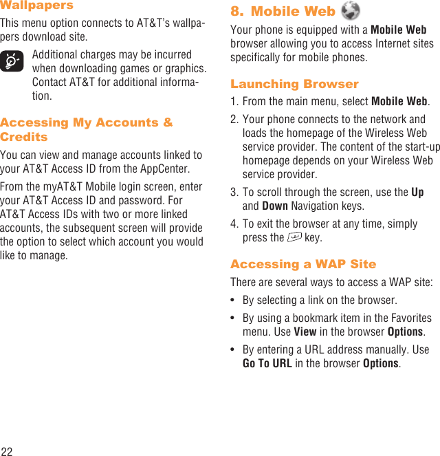 22WallpapersThis menu option connects to AT&amp;T’s wallpa-pers download site.  Additional charges may be incurred when downloading games or graphics. Contact AT&amp;T for additional informa-tion.Accessing My Accounts &amp; CreditsYou can view and manage accounts linked to your AT&amp;T Access ID from the AppCenter.From the myAT&amp;T Mobile login screen, enter your AT&amp;T Access ID and password. For AT&amp;T Access IDs with two or more linked accounts, the subsequent screen will provide the option to select which account you would like to manage.Mobile Web 8. Your phone is equipped with a Mobile Web browser allowing you to access Internet sites speciﬁcally for mobile phones.Launching Browser1. From the main menu, select Mobile Web.2. Your phone connects to the network and loads the homepage of the Wireless Web service provider. The content of the start-up homepage depends on your Wireless Web service provider.3. To scroll through the screen, use the Up and Down Navigation keys.4. To exit the browser at any time, simply press the   key.Accessing a WAP SiteThere are several ways to access a WAP site:By selecting a link on the browser.• By using a bookmark item in the Favorites • menu. Use View in the browser Options. By entering a URL address manually. Use • Go To URL in the browser Options.