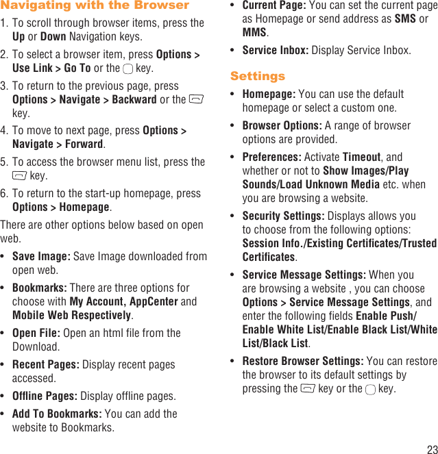 23Navigating with the Browser1. To scroll through browser items, press the Up or Down Navigation keys.2. To select a browser item, press Options &gt; Use Link &gt; Go To or the   key.3. To return to the previous page, press Options &gt; Navigate &gt; Backward or the   key.4. To move to next page, press Options &gt; Navigate &gt; Forward.5. To access the browser menu list, press the  key.6. To return to the start-up homepage, press Options &gt; Homepage.There are other options below based on open web.Save Image:•   Save Image downloaded from open web.Bookmarks:•   There are three options for choose with My Account, AppCenter and Mobile Web Respectively.Open File:•   Open an html ﬁle from the Download.Recent Pages: •  Display recent pages accessed.Ofﬂine Pages:•   Display ofﬂine pages.Add To Bookmarks:•   You can add the website to Bookmarks.Current Page: •  You can set the current page as Homepage or send address as SMS or MMS. Service Inbox:•   Display Service Inbox.SettingsHomepage:•   You can use the default homepage or select a custom one. Browser Options:•   A range of browser options are provided.Preferences: • Activate Timeout, and whether or not to Show Images/Play Sounds/Load Unknown Media etc. when you are browsing a website.Security Settings:•   Displays allows you to choose from the following options: Session Info./Existing Certiﬁcates/Trusted Certiﬁcates.Service Message Settings:•   When you are browsing a website , you can choose Options &gt; Service Message Settings, and enter the following ﬁelds Enable Push/Enable White List/Enable Black List/White List/Black List.Restore Browser Settings:•   You can restore the browser to its default settings by pressing the   key or the   key.