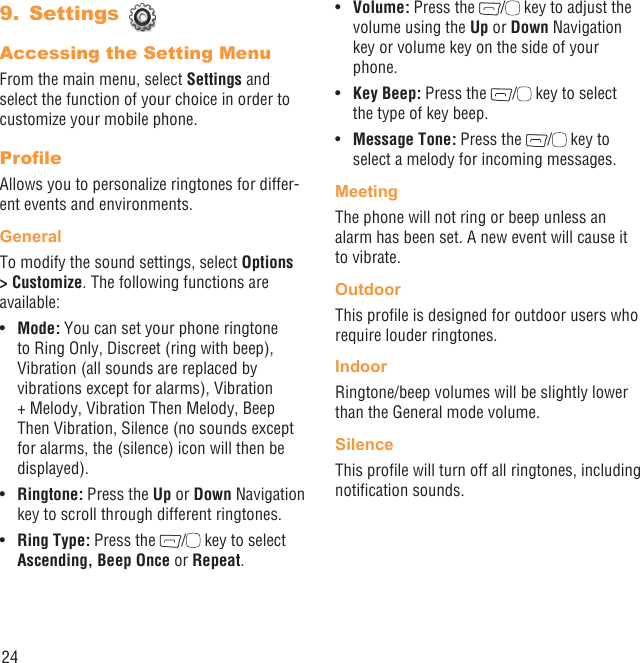 24Settings 9. Accessing the Setting MenuFrom the main menu, select Settings and select the function of your choice in order to customize your mobile phone.ProﬁleAllows you to personalize ringtones for differ-ent events and environments.GeneralTo modify the sound settings, select Options &gt; Customize. The following functions are available:Mode:•   You can set your phone ringtone to Ring Only, Discreet (ring with beep), Vibration (all sounds are replaced by vibrations except for alarms), Vibration + Melody, Vibration Then Melody, Beep Then Vibration, Silence (no sounds except for alarms, the (silence) icon will then be displayed).Ringtone:•   Press the Up or Down Navigation key to scroll through different ringtones.Ring Type:•   Press the  /  key to select Ascending, Beep Once or Repeat.Volume:•   Press the  /  key to adjust the volume using the Up or Down Navigation key or volume key on the side of your phone.Key Beep:•   Press the  /  key to select the type of key beep.Message Tone:•   Press the  /  key to select a melody for incoming messages.MeetingThe phone will not ring or beep unless an alarm has been set. A new event will cause it to vibrate.OutdoorThis proﬁle is designed for outdoor users who require louder ringtones.IndoorRingtone/beep volumes will be slightly lower than the General mode volume.SilenceThis proﬁle will turn off all ringtones, including notiﬁcation sounds.