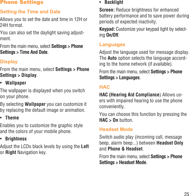 25Phone SettingsSetting the Time and DateAllows you to set the date and time in 12H or 24H format.You can also set the daylight saving adjust-ment.From the main menu, select Settings &gt; Phone Settings &gt; Time And Date.DisplayFrom the main menu, select Settings &gt; Phone Settings &gt; Display.Wallpaper• The wallpaper is displayed when you switch on your phone.By selecting Wallpaper you can customize it by replacing the default image or animation.Theme• Enables you to customize the graphic style and the colors of your mobile phone.Brightness• Adjust the LCDs black levels by using the Left or Right Navigation key.Backlight• Screen: Reduce brightness for enhanced battery performance and to save power during periods of expected inactivity.Keypad: Customize your keypad light by select-ing On/Off.LanguagesAdjust the language used for message display. The Auto option selects the language accord-ing to the home network (if available).From the main menu, select Settings &gt; Phone Settings &gt; Languages.HACHAC (Hearing Aid Compliance) Allows us-ers with impaired hearing to use the phone conveniently.You can choose this function by pressing the HAC &gt; On button.Headset ModeSwitch audio play (incoming call, message beep, alarm beep...) between Headset Only and Phone &amp; Headset.From the main menu, select Settings &gt; Phone Settings &gt; Headset Mode.