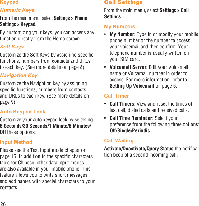 26KeypadNumeric KeysFrom the main menu, select Settings &gt; Phone Settings &gt; Keypad.By customizing your keys, you can access any function directly from the Home screen.Soft KeysCustomize the Soft Keys by assigning speciﬁc functions, numbers from contacts and URLs to each key. (See more details on page 8)Navigation KeyCustomize the Navigation key by assigning speciﬁc functions, numbers from contacts and URLs to each key. (See more details on page 9)Auto Keypad LockCustomize your auto keypad lock by selecting 5 Seconds/30 Seconds/1 Minute/5 Minutes/Off these options.Input MethodPlease see the Text input mode chapter on page 15. In addition to the speciﬁc characters table for Chinese, other data input modes are also available in your mobile phone. This feature allows you to write short messages and add names with special characters to your contacts.Call SettingsFrom the main menu, select Settings &gt; Call Settings.My NumbersMy Number: •  Type in or modify your mobile phone number or the number to access your voicemail and then conﬁrm. Your telephone number is usually written on your SIM card.Voicemail Server:•   Edit your Voicemail name or Voicemail number in order to access. For more information, refer to Setting Up Voicemail on page 6.Call TimerCall Timers: •  View and reset the times of last call, dialed calls and received calls. Call Time Reminder:•   Select your preference from the following three options: Off/Single/Periodic.Call WaitingActivate/Deactivate/Query Status the notiﬁca-tion beep of a second incoming call.