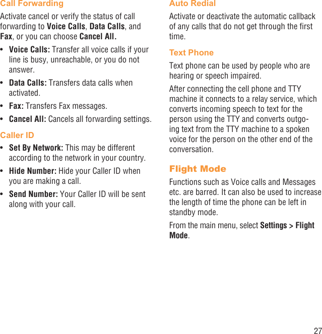 27Call ForwardingActivate cancel or verify the status of call forwarding to Voice Calls, Data Calls, and Fax, or you can choose Cancel All.Voice Calls:•   Transfer all voice calls if your line is busy, unreachable, or you do not answer.Data Calls:•   Transfers data calls when activated.Fax:•   Transfers Fax messages.Cancel All:•   Cancels all forwarding settings.Caller IDSet By Network:•   This may be different according to the network in your country.Hide Number:•   Hide your Caller ID when you are making a call.Send Number: •  Your Caller ID will be sent along with your call.Auto RedialActivate or deactivate the automatic callback of any calls that do not get through the ﬁrst time.Text PhoneText phone can be used by people who are hearing or speech impaired.After connecting the cell phone and TTY machine it connects to a relay service, which converts incoming speech to text for the person using the TTY and converts outgo-ing text from the TTY machine to a spoken voice for the person on the other end of the conversation.Flight ModeFunctions such as Voice calls and Messages etc. are barred. It can also be used to increase the length of time the phone can be left in standby mode.From the main menu, select Settings &gt; Flight Mode.