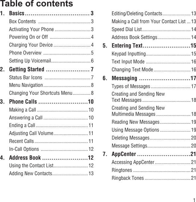 1Table of contents1. Basics .................................. 3Box Contents  .........................................3Activating Your Phone ............................3Powering On or Off  ................................4Charging Your Device .............................4Phone Overview  .....................................5Setting Up Voicemail ...............................62.  Getting Started  ....................... 7Status Bar Icons  ....................................7Menu Navigation .....................................8Changing Your Shortcuts Menu ..............83. Phone Calls ..........................10Making a Call ........................................10Answering a Call ...................................10Ending a Call ......................................... 11Adjusting Call Volume ...........................11Recent Calls .......................................... 11In-Call Options  ..................................... 124. Address Book ........................12Using the Contact List ........................... 12Adding New Contacts ............................ 13Editing/Deleting Contacts ......................13Making a Call from Your Contact List ...13Speed Dial List ......................................14Address Book Settings .......................... 145. Entering Text .........................15Keypad Inputting ................................... 15Text Input Mode  ................................... 16Changing Text Mode ............................. 166. Messaging ...........................17Types of Messages ...............................17Creating and Sending New Text Messages ...................................... 18Creating and Sending New Multimedia Messages ........................... 18Reading New Messages ........................19Using Message Options ........................ 19Deleting Messages ................................20Message Settings ..................................207. AppCenter ............................21Accessing AppCenter ............................ 21Ringtones .............................................21Ringback Tones ....................................21