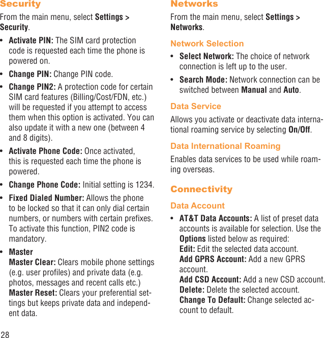 28SecurityFrom the main menu, select Settings &gt; Security.Activate PIN:•   The SIM card protection code is requested each time the phone is powered on.Change PIN:•   Change PIN code.Change PIN2:•   A protection code for certain SIM card features (Billing/Cost/FDN, etc.) will be requested if you attempt to access them when this option is activated. You can also update it with a new one (between 4 and 8 digits).Activate Phone Code:•   Once activated, this is requested each time the phone is powered.Change Phone Code:•   Initial setting is 1234.Fixed Dialed Number: •  Allows the phone to be locked so that it can only dial certain numbers, or numbers with certain preﬁxes. To activate this function, PIN2 code is mandatory. Master• Master Clear: Clears mobile phone settings (e.g. user proﬁles) and private data (e.g. photos, messages and recent calls etc.)Master Reset: Clears your preferential set-tings but keeps private data and independ-ent data.NetworksFrom the main menu, select Settings &gt; Networks.Network SelectionSelect Network: •  The choice of network connection is left up to the user.Search Mode:•   Network connection can be switched between Manual and Auto.Data ServiceAllows you activate or deactivate data interna-tional roaming service by selecting On/Off.Data International RoamingEnables data services to be used while roam-ing overseas.ConnectivityData AccountAT&amp;T Data Accounts:•   A list of preset data accounts is available for selection. Use the Options listed below as required:Edit: Edit the selected data account.Add GPRS Account: Add a new GPRS account.Add CSD Account: Add a new CSD account.Delete: Delete the selected account.Change To Default: Change selected ac-count to default.