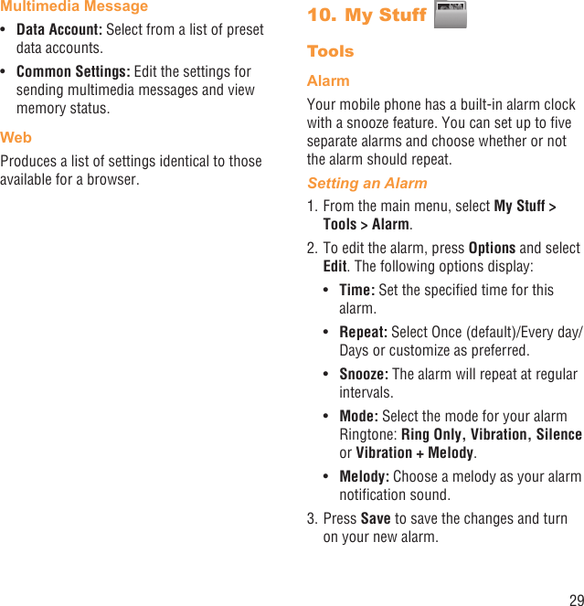 29Multimedia MessageData Account: •  Select from a list of preset data accounts.Common Settings:•   Edit the settings for sending multimedia messages and view memory status.Web Produces a list of settings identical to those available for a browser.My Stuff 10. ToolsAlarmYour mobile phone has a built-in alarm clock with a snooze feature. You can set up to ﬁve separate alarms and choose whether or not the alarm should repeat.Setting an Alarm1. From the main menu, select My Stuff &gt; Tools &gt; Alarm.2. To edit the alarm, press Options and select Edit. The following options display:Time:•   Set the speciﬁed time for this alarm.Repeat: •  Select Once (default)/Every day/Days or customize as preferred.Snooze:•   The alarm will repeat at regular intervals.Mode:•   Select the mode for your alarm Ringtone: Ring Only, Vibration, Silence or Vibration + Melody.Melody:•   Choose a melody as your alarm notiﬁcation sound.3. Press Save to save the changes and turn on your new alarm.