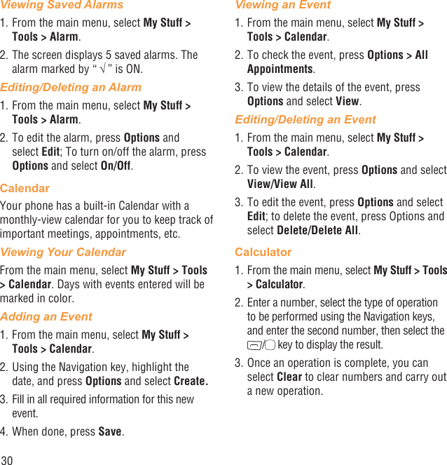 30Viewing Saved Alarms1. From the main menu, select My Stuff &gt; Tools &gt; Alarm. 2. The screen displays 5 saved alarms. The alarm marked by “ √ ” is ON.Editing/Deleting an Alarm1. From the main menu, select My Stuff &gt; Tools &gt; Alarm.2. To edit the alarm, press Options and select Edit; To turn on/off the alarm, press Options and select On/Off.CalendarYour phone has a built-in Calendar with a monthly-view calendar for you to keep track of important meetings, appointments, etc. Viewing Your CalendarFrom the main menu, select My Stuff &gt; Tools &gt; Calendar. Days with events entered will be marked in color.Adding an Event1. From the main menu, select My Stuff &gt; Tools &gt; Calendar.2. Using the Navigation key, highlight the date, and press Options and select Create.3. Fill in all required information for this new event.4. When done, press Save.Viewing an Event1. From the main menu, select My Stuff &gt; Tools &gt; Calendar.2. To check the event, press Options &gt; All Appointments.3. To view the details of the event, press Options and select View.Editing/Deleting an Event1. From the main menu, select My Stuff &gt; Tools &gt; Calendar.2. To view the event, press Options and select View/View All.3. To edit the event, press Options and select Edit; to delete the event, press Options and select Delete/Delete All.Calculator1. From the main menu, select My Stuff &gt; Tools &gt; Calculator.2. Enter a number, select the type of operation to be performed using the Navigation keys, and enter the second number, then select the / key to display the result.3. Once an operation is complete, you can select Clear to clear numbers and carry out a new operation.