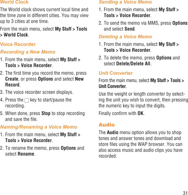 31World ClockThe World clock shows current local time and the time zone in different cities. You may view up to 3 cities at one time.From the main menu, select My Stuff &gt; Tools &gt; World Clock.Voice RecorderRecording a New Memo1. From the main menu, select My Stuff &gt; Tools &gt; Voice Recorder.2. The ﬁrst time you record the memo, press Create, or press Options and select New Record.3. The voice recorder screen displays. 4. Press the   key to start/pause the recording.5. When done, press Stop to stop recording and save the ﬁle.Naming/Renaming a Voice Memo1. From the main menu, select My Stuff &gt; Tools &gt; Voice Recorder. 2. To rename the memo, press Options and select Rename.Sending a Voice Memo1. From the main menu, select My Stuff &gt; Tools &gt; Voice Recorder. 2. To send the memo via MMS, press Options and select Send.Deleting a Voice Memo1. From the main menu, select My Stuff &gt; Tools &gt; Voice Recorder. 2. To delete the memo, press Options and select Delete/Delete All.Unit ConverterFrom the main menu, select My Stuff &gt; Tools &gt; Unit Converter.Use the weight or length converter by select-ing the unit you wish to convert, then pressing the numeric key to input the digits.Finally conﬁrm with OK.AudioThe Audio menu option allows you to shop tones and answer tones and download and store ﬁles using the WAP browser. You can also access music and audio clips you have recorded.