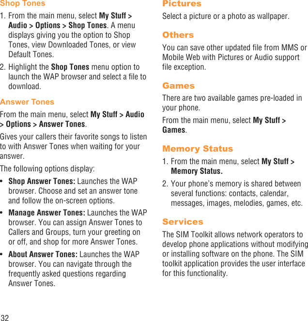 32Shop Tones1. From the main menu, select My Stuff &gt; Audio &gt; Options &gt; Shop Tones. A menu displays giving you the option to Shop Tones, view Downloaded Tones, or view Default Tones.2. Highlight the Shop Tones menu option to launch the WAP browser and select a ﬁle to download.Answer TonesFrom the main menu, select My Stuff &gt; Audio &gt; Options &gt; Answer Tones.Gives your callers their favorite songs to listen to with Answer Tones when waiting for your answer.The following options display:Shop Answer Tones:•   Launches the WAP browser. Choose and set an answer tone and follow the on-screen options.Manage Answer Tones: •  Launches the WAP browser. You can assign Answer Tones to Callers and Groups, turn your greeting on or off, and shop for more Answer Tones.About Answer Tones:•   Launches the WAP browser. You can navigate through the frequently asked questions regarding Answer Tones.PicturesSelect a picture or a photo as wallpaper.OthersYou can save other updated ﬁle from MMS or Mobile Web with Pictures or Audio support ﬁle exception.GamesThere are two available games pre-loaded in your phone.From the main menu, select My Stuff &gt; Games.Memory Status1. From the main menu, select My Stuff &gt; Memory Status. 2. Your phone’s memory is shared between several functions: contacts, calendar, messages, images, melodies, games, etc.ServicesThe SIM Toolkit allows network operators to develop phone applications without modifying or installing software on the phone. The SIM toolkit application provides the user interface for this functionality.