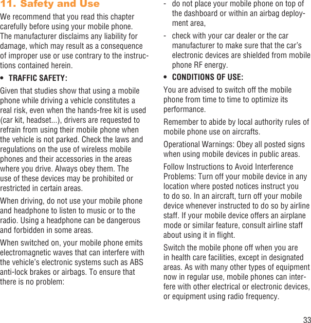 33Safety and Use11. We recommend that you read this chapter carefully before using your mobile phone. The manufacturer disclaims any liability for damage, which may result as a consequence of improper use or use contrary to the instruc-tions contained herein.TRAFFIC SAFETY:• Given that studies show that using a mobile phone while driving a vehicle constitutes a real risk, even when the hands-free kit is used (car kit, headset...), drivers are requested to refrain from using their mobile phone when the vehicle is not parked. Check the laws and regulations on the use of wireless mobile phones and their accessories in the areas where you drive. Always obey them. The use of these devices may be prohibited or restricted in certain areas.When driving, do not use your mobile phone and headphone to listen to music or to the radio. Using a headphone can be dangerous and forbidden in some areas.When switched on, your mobile phone emits electromagnetic waves that can interfere with the vehicle’s electronic systems such as ABS anti-lock brakes or airbags. To ensure that there is no problem:-   do not place your mobile phone on top of the dashboard or within an airbag deploy-ment area,-   check with your car dealer or the car manufacturer to make sure that the car’s electronic devices are shielded from mobile phone RF energy.CONDITIONS OF USE:• You are advised to switch off the mobile phone from time to time to optimize its performance.Remember to abide by local authority rules of mobile phone use on aircrafts.Operational Warnings: Obey all posted signs when using mobile devices in public areas.Follow Instructions to Avoid Interference Problems: Turn off your mobile device in any location where posted notices instruct you to do so. In an aircraft, turn off your mobile device whenever instructed to do so by airline staff. If your mobile device offers an airplane mode or similar feature, consult airline staff about using it in ﬂight.Switch the mobile phone off when you are in health care facilities, except in designated areas. As with many other types of equipment now in regular use, mobile phones can inter-fere with other electrical or electronic devices, or equipment using radio frequency.