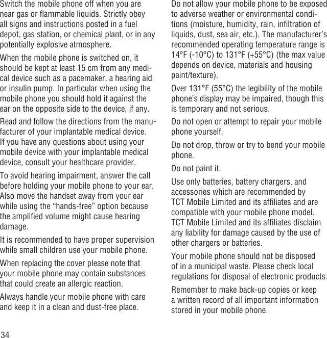 34Switch the mobile phone off when you are near gas or ﬂammable liquids. Strictly obey all signs and instructions posted in a fuel depot, gas station, or chemical plant, or in any potentially explosive atmosphere.When the mobile phone is switched on, it should be kept at least 15 cm from any medi-cal device such as a pacemaker, a hearing aid or insulin pump. In particular when using the mobile phone you should hold it against the ear on the opposite side to the device, if any. Read and follow the directions from the manu-facturer of your implantable medical device. If you have any questions about using your mobile device with your implantable medical device, consult your healthcare provider.To avoid hearing impairment, answer the call before holding your mobile phone to your ear. Also move the handset away from your ear while using the “hands-free” option because the ampliﬁed volume might cause hearing damage.It is recommended to have proper supervision while small children use your mobile phone.When replacing the cover please note that your mobile phone may contain substances that could create an allergic reaction.Always handle your mobile phone with care and keep it in a clean and dust-free place.Do not allow your mobile phone to be exposed to adverse weather or environmental condi-tions (moisture, humidity, rain, inﬁltration of liquids, dust, sea air, etc.). The manufacturer’s recommended operating temperature range is 14°F (-10°C) to 131°F (+55°C) (the max value depends on device, materials and housing paint/texture).Over 131°F (55°C) the legibility of the mobile phone’s display may be impaired, though this is temporary and not serious. Do not open or attempt to repair your mobile phone yourself.Do not drop, throw or try to bend your mobile phone.Do not paint it.Use only batteries, battery chargers, and accessories which are recommended by TCT Mobile Limited and its afﬁliates and are compatible with your mobile phone model.TCT Mobile Limited and its afﬁliates disclaim any liability for damage caused by the use of other chargers or batteries.Your mobile phone should not be disposed of in a municipal waste. Please check local regulations for disposal of electronic products.Remember to make back-up copies or keep a written record of all important information stored in your mobile phone.