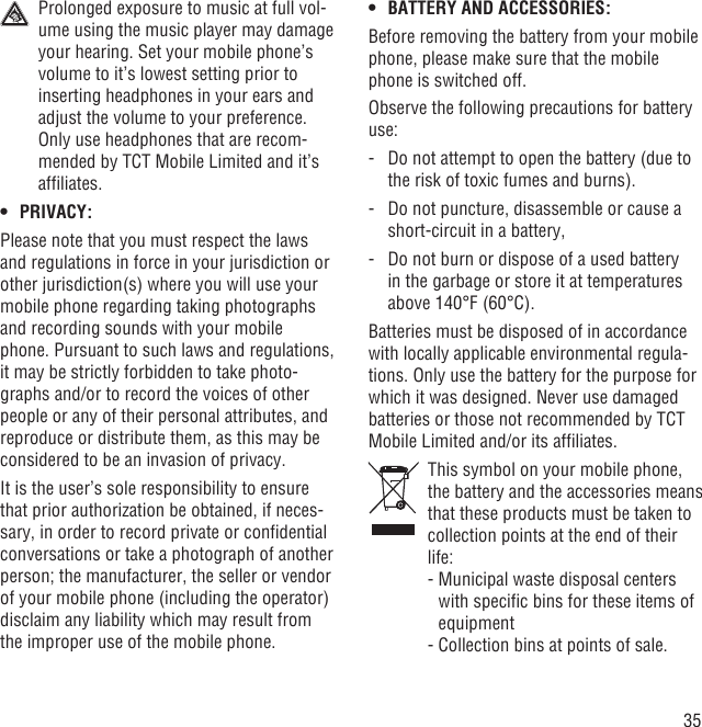 35  Prolonged exposure to music at full vol-ume using the music player may damage your hearing. Set your mobile phone’s volume to it’s lowest setting prior to inserting headphones in your ears and adjust the volume to your preference. Only use headphones that are recom-mended by TCT Mobile Limited and it’s afﬁliates.PRIVACY:• Please note that you must respect the laws and regulations in force in your jurisdiction or other jurisdiction(s) where you will use your mobile phone regarding taking photographs and recording sounds with your mobile phone. Pursuant to such laws and regulations, it may be strictly forbidden to take photo-graphs and/or to record the voices of other people or any of their personal attributes, and reproduce or distribute them, as this may be considered to be an invasion of privacy.  It is the user’s sole responsibility to ensure that prior authorization be obtained, if neces-sary, in order to record private or conﬁdential conversations or take a photograph of another person; the manufacturer, the seller or vendor of your mobile phone (including the operator) disclaim any liability which may result from the improper use of the mobile phone.BATTERY AND ACCESSORIES:• Before removing the battery from your mobile phone, please make sure that the mobile phone is switched off. Observe the following precautions for battery use: -   Do not attempt to open the battery (due to the risk of toxic fumes and burns). -   Do not puncture, disassemble or cause a short-circuit in a battery, -   Do not burn or dispose of a used battery in the garbage or store it at temperatures above 140°F (60°C). Batteries must be disposed of in accordance with locally applicable environmental regula-tions. Only use the battery for the purpose for which it was designed. Never use damaged batteries or those not recommended by TCT Mobile Limited and/or its afﬁliates.   This symbol on your mobile phone, the battery and the accessories means that these products must be taken to collection points at the end of their life:  -  Municipal waste disposal centers with speciﬁc bins for these items of equipment  - Collection bins at points of sale.