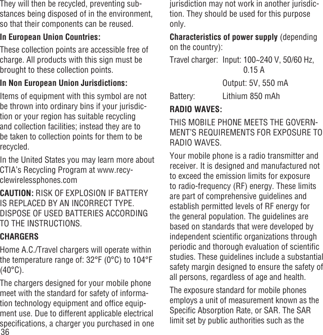 36They will then be recycled, preventing sub-stances being disposed of in the environment, so that their components can be reused.In European Union Countries:These collection points are accessible free of charge. All products with this sign must be brought to these collection points.In Non European Union Jurisdictions:Items of equipment with this symbol are not be thrown into ordinary bins if your jurisdic-tion or your region has suitable recycling and collection facilities; instead they are to be taken to collection points for them to be recycled.In the United States you may learn more about CTIA’s Recycling Program at www.recy-clewirelessphones.comCAUTION: RISK OF EXPLOSION IF BATTERY IS REPLACED BY AN INCORRECT TYPE. DISPOSE OF USED BATTERIES ACCORDING TO THE INSTRUCTIONS.CHARGERSHome A.C./Travel chargers will operate within the temperature range of: 32°F (0°C) to 104°F (40°C).The chargers designed for your mobile phone meet with the standard for safety of informa-tion technology equipment and ofﬁce equip-ment use. Due to different applicable electrical speciﬁcations, a charger you purchased in one jurisdiction may not work in another jurisdic-tion. They should be used for this purpose only.Characteristics of power supply (depending on the country):Travel charger:  Input:  100~240 V, 50/60 Hz, 0.15 A    Output: 5V, 550 mABattery:  Lithium 850 mAhRADIO WAVES:THIS MOBILE PHONE MEETS THE GOVERN-MENT’S REQUIREMENTS FOR EXPOSURE TO RADIO WAVES.Your mobile phone is a radio transmitter and receiver. It is designed and manufactured not to exceed the emission limits for exposure to radio-frequency (RF) energy. These limits are part of comprehensive guidelines and establish permitted levels of RF energy for the general population. The guidelines are based on standards that were developed by independent scientiﬁc organizations through periodic and thorough evaluation of scientiﬁc studies. These guidelines include a substantial safety margin designed to ensure the safety of all persons, regardless of age and health.The exposure standard for mobile phones employs a unit of measurement known as the Speciﬁc Absorption Rate, or SAR. The SAR limit set by public authorities such as the 