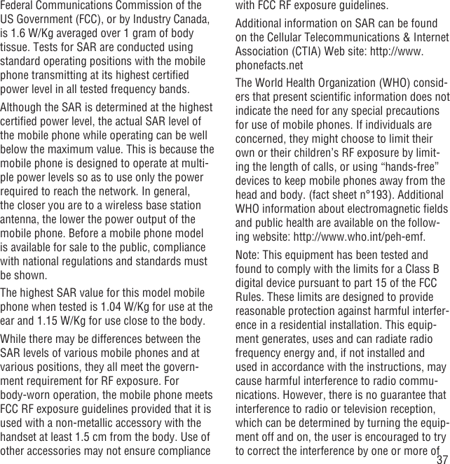 37Federal Communications Commission of the US Government (FCC), or by Industry Canada, is 1.6 W/Kg averaged over 1 gram of body tissue. Tests for SAR are conducted using standard operating positions with the mobile phone transmitting at its highest certiﬁed power level in all tested frequency bands.Although the SAR is determined at the highest certiﬁed power level, the actual SAR level of the mobile phone while operating can be well below the maximum value. This is because the mobile phone is designed to operate at multi-ple power levels so as to use only the power required to reach the network. In general, the closer you are to a wireless base station antenna, the lower the power output of the mobile phone. Before a mobile phone model is available for sale to the public, compliance with national regulations and standards must be shown.The highest SAR value for this model mobile phone when tested is 1.04 W/Kg for use at the ear and 1.15 W/Kg for use close to the body.     While there may be differences between the SAR levels of various mobile phones and at various positions, they all meet the govern-ment requirement for RF exposure. For body-worn operation, the mobile phone meets FCC RF exposure guidelines provided that it is used with a non-metallic accessory with the handset at least 1.5 cm from the body. Use of other accessories may not ensure compliance with FCC RF exposure guidelines.Additional information on SAR can be found on the Cellular Telecommunications &amp; Internet Association (CTIA) Web site: http://www.phonefacts.netThe World Health Organization (WHO) consid-ers that present scientiﬁc information does not indicate the need for any special precautions for use of mobile phones. If individuals are concerned, they might choose to limit their own or their children’s RF exposure by limit-ing the length of calls, or using “hands-free” devices to keep mobile phones away from the head and body. (fact sheet n°193). Additional WHO information about electromagnetic ﬁelds and public health are available on the follow-ing website: http://www.who.int/peh-emf. Note: This equipment has been tested and found to comply with the limits for a Class B digital device pursuant to part 15 of the FCC Rules. These limits are designed to provide reasonable protection against harmful interfer-ence in a residential installation. This equip-ment generates, uses and can radiate radio frequency energy and, if not installed and used in accordance with the instructions, may cause harmful interference to radio commu-nications. However, there is no guarantee that interference to radio or television reception, which can be determined by turning the equip-ment off and on, the user is encouraged to try to correct the interference by one or more of 