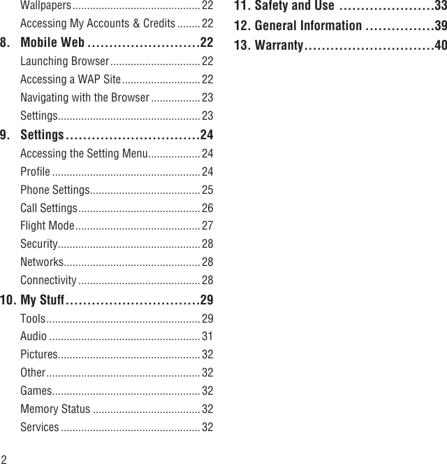 2Wallpapers ............................................ 22Accessing My Accounts &amp; Credits ........ 228. Mobile Web ..........................22Launching Browser ...............................22Accessing a WAP Site ...........................22Navigating with the Browser ................. 23Settings .................................................239. Settings ...............................24Accessing the Setting Menu ..................24Proﬁle ...................................................24Phone Settings ......................................25Call Settings ..........................................26Flight Mode ...........................................27Security .................................................28Networks ...............................................28Connectivity ..........................................2810. My Stuff ...............................29Tools .....................................................29Audio ....................................................31Pictures .................................................32Other .....................................................32Games ...................................................32Memory Status .....................................32Services ................................................3211. Safety and Use ......................3312. General Information ................3913. Warranty ..............................40