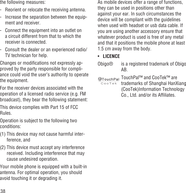 38the following measures:-   Reorient or relocate the receiving antenna.-   Increase the separation between the equip-ment and receiver.-   Connect the equipment into an outlet on a circuit different from that to which the receiver is connected.-   Consult the dealer or an experienced radio/TV technician for help.Changes or modiﬁcations not expressly ap-proved by the party responsible for compli-ance could void the user’s authority to operate the equipment.For the receiver devices associated with the operation of a licensed radio service (e.g. FM broadcast), they bear the following statement:This device complies with Part 15 of FCC Rules.Operation is subject to the following two conditions:(1)  This device may not cause harmful inter-ference, and(2)  This device must accept any interference received. Including interference that may cause undesired operation.Your mobile phone is equipped with a built-in antenna. For optimal operation, you should avoid touching it or degrading it.As mobile devices offer a range of functions, they can be used in positions other than against your ear. In such circumstances the device will be compliant with the guidelines when used with headset or usb data cable. If you are using another accessory ensure that whatever product is used is free of any metal and that it positions the mobile phone at least 1.5 cm away from the body.LICENCE• Obigo® is a registered trademark of Obigo AB.TouchPal™ and CooTek™ are trademarks of Shanghai HanXiang (CooTek)Information Technology Co., Ltd. and/or its Afﬁliates.