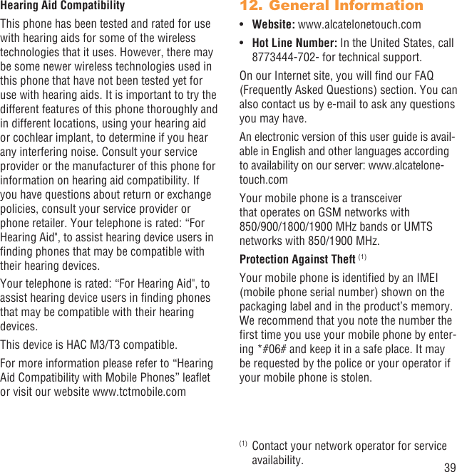 39Hearing Aid CompatibilityThis phone has been tested and rated for use with hearing aids for some of the wireless technologies that it uses. However, there may be some newer wireless technologies used in this phone that have not been tested yet for use with hearing aids. It is important to try the different features of this phone thoroughly and in different locations, using your hearing aid or cochlear implant, to determine if you hear any interfering noise. Consult your service provider or the manufacturer of this phone for information on hearing aid compatibility. If you have questions about return or exchange policies, consult your service provider or phone retailer. Your telephone is rated: “For Hearing Aid&quot;, to assist hearing device users in ﬁnding phones that may be compatible with their hearing devices.Your telephone is rated: “For Hearing Aid&quot;, to assist hearing device users in ﬁnding phones that may be compatible with their hearing devices.This device is HAC M3/T3 compatible. For more information please refer to “Hearing Aid Compatibility with Mobile Phones” leaﬂet or visit our website www.tctmobile.comGeneral Information12. Website:•  www.alcatelonetouch.comHot Line Number:•   In the United States, call 8773444-702- for technical support.On our Internet site, you will ﬁnd our FAQ (Frequently Asked Questions) section. You can also contact us by e-mail to ask any questions you may have. An electronic version of this user guide is avail-able in English and other languages according to availability on our server: www.alcatelone-touch.comYour mobile phone is a transceiver that operates on GSM networks with 850/900/1800/1900 MHz bands or UMTS networks with 850/1900 MHz.Protection Against Theft (1)Your mobile phone is identiﬁed by an IMEI (mobile phone serial number) shown on the packaging label and in the product’s memory. We recommend that you note the number the ﬁrst time you use your mobile phone by enter-ing *#06# and keep it in a safe place. It may be requested by the police or your operator if your mobile phone is stolen. (1)  Contact your network operator for service availability.