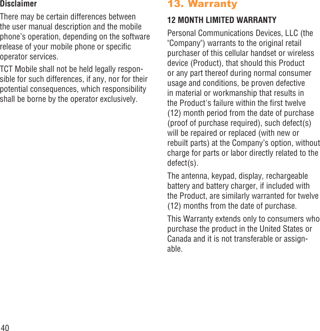 40DisclaimerThere may be certain differences between the user manual description and the mobile phone’s operation, depending on the software release of your mobile phone or speciﬁc operator services.TCT Mobile shall not be held legally respon-sible for such differences, if any, nor for their potential consequences, which responsibility shall be borne by the operator exclusively.Warranty13. 12 MONTH LIMITED WARRANTYPersonal Communications Devices, LLC (the &quot;Company&quot;) warrants to the original retail purchaser of this cellular handset or wireless device (Product), that should this Product or any part thereof during normal consumer usage and conditions, be proven defective in material or workmanship that results in the Product&apos;s failure within the ﬁrst twelve (12) month period from the date of purchase (proof of purchase required), such defect(s) will be repaired or replaced (with new or rebuilt parts) at the Company’s option, without charge for parts or labor directly related to the defect(s).The antenna, keypad, display, rechargeable battery and battery charger, if included with the Product, are similarly warranted for twelve (12) months from the date of purchase.This Warranty extends only to consumers who purchase the product in the United States or Canada and it is not transferable or assign-able.