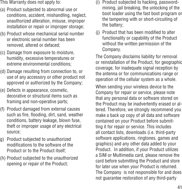 41This Warranty does not apply to:(a) Product subjected to abnormal use or conditions, accident, mishandling, neglect, unauthorized alteration, misuse, improper installation or repair or improper storage;(b) Product whose mechanical serial number or electronic serial number has been removed, altered or defaced;(c) Damage from exposure to moisture, humidity, excessive temperatures or extreme environmental conditions;(d) Damage resulting from connection to, or use of any accessory or other product not approved or authorized by the Company;(e) Defects in appearance, cosmetic, decorative or structural items such as framing and non-operative parts;(f)  Product damaged from external causes such as ﬁre, ﬂooding, dirt, sand, weather conditions, battery leakage, blown fuse, theft or improper usage of any electrical source;g)  Product subjected to unauthorized modiﬁcations to the software of the Product or to the Product itself;  (h) Product subjected to the unauthorized opening or repair of the Product; (i)  Product subjected to hacking, password-mining, jail breaking, the unlocking of the boot loader using the fast boot program or the tampering with or short-circuiting of the battery; (j)  Product that has been modiﬁed to alter functionality or capability of the Product without the written permission of the Company.The Company disclaims liability for removal or reinstallation of the Product, for geographic coverage, for inadequate signal reception by the antenna or for communications range or operation of the cellular system as a whole.When sending your wireless device to the Company for repair or service, please note that any personal data or software stored on the Product may be inadvertently erased or al-tered. Therefore, we strongly recommend you make a back up copy of all data and software contained on your Product before submit-ting it for repair or service. This includes all contact lists, downloads (i.e. third-party software applications, ringtones, games and graphics) and any other data added to your Product.  In addition, if your Product utilizes a SIM or Multimedia card, please remove the card before submitting the Product and store for later use when your Product is returned. The Company  is not responsible for and does not guarantee restoration of any third-party 