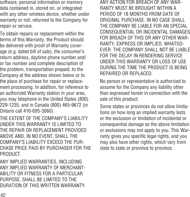 42software, personal information or memory data contained in, stored on, or integrated with any other wireless device, whether under warranty or not, returned to the Company for repair or service.To obtain repairs or replacement within the terms of this Warranty, the Product should be delivered with proof of Warranty cover-age (e.g. dated bill of sale), the consumer’s return address, daytime phone number and/or fax number and complete description of the problem, transportation prepaid, to the Company at the address shown below or to the place of purchase for repair or replace-ment processing. In addition, for reference to an authorized Warranty station in your area, you may telephone in the United States (800) 229-1235, and in Canada (800) 465-9672 (in Ontario call 416-695-3060).THE EXTENT OF THE COMPANY’S LIABILITY UNDER THIS WARRANTY IS LIMITED TO THE REPAIR OR REPLACEMENT PROVIDED ABOVE AND, IN NO EVENT, SHALL THE COMPANY’S LIABILITY EXCEED THE PUR-CHASE PRICE PAID BY PURCHASER FOR THE PRODUCT.ANY IMPLIED WARRANTIES, INCLUDING ANY IMPLIED WARRANTY OF MERCHANT-ABILITY OR FITNESS FOR A PARTICULAR PURPOSE, SHALL BE LIMITED TO THE DURATION OF THIS WRITTEN WARRANTY. ANY ACTION FOR BREACH OF ANY WAR-RANTY MUST BE BROUGHT WITHIN A PERIOD OF 18 MONTHS FROM DATE OF ORIGINAL PURCHASE. IN NO CASE SHALL THE COMPANY BE LIABLE FOR AN SPECIAL CONSEQUENTIAL OR INCIDENTAL DAMAGES FOR BREACH OF THIS OR ANY OTHER WAR-RANTY, EXPRESS OR IMPLIED, WHATSO-EVER. THE COMPANY SHALL NOT BE LIABLE FOR THE DELAY IN RENDERING SERVICE UNDER THIS WARRANTY OR LOSS OF USE DURING THE TIME THE PRODUCT IS BEING REPAIRED OR REPLACED.No person or representative is authorized to assume for the Company any liability other than expressed herein in connection with the sale of this product.Some states or provinces do not allow limita-tions on how long an implied warranty lasts or the exclusion or limitation of incidental or consequential damage so the above limitation or exclusions may not apply to you. This War-ranty gives you speciﬁc legal rights, and you may also have other rights, which vary from state to state or province to province.