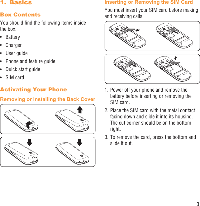 3Basics1. Box Contents You should ﬁnd the following items inside the box:Battery• Charger• User guide• Phone and feature guide• Quick start guide• SIM card• Activating Your PhoneRemoving or Installing the Back CoverInserting or Removing the SIM CardYou must insert your SIM card before making and receiving calls. 1. Power off your phone and remove the battery before inserting or removing the SIM card.2. Place the SIM card with the metal contact  facing down and slide it into its housing. The cut corner should be on the bottom right.3. To remove the card, press the bottom and slide it out.