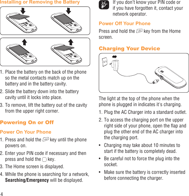 4Installing or Removing the Battery1. Place the battery on the back of the phone so the metal contacts match up on the battery and in the battery cavity. 2. Slide the battery down into the battery cavity until it locks into place.3. To remove, lift the battery out of the cavity from the upper right corner.Powering On or Off Power On Your Phone1. Press and hold the   key until the phone powers on.2. Enter your PIN code if necessary and then press and hold the   key. 3. The Home screen is displayed.4. While the phone is searching for a network, Searching/Emergency will be displayed.  If you don’t know your PIN code or if you have forgotten it, contact your network operator. Power Off Your PhonePress and hold the   key from the Home screen.Charging Your DeviceThe light at the top of the phone when the phone is plugged in indicates it&apos;s charging.1. Plug the AC Charger into a standard outlet.2. To access the charging port on the upper right side of your phone, open the ﬂap and plug the other end of the AC charger into the charging port. Charging may take about 10 minutes to • start if the battery is completely dead.Be careful not to force the plug into the • socket.Make sure the battery is correctly inserted • before connecting the charger.