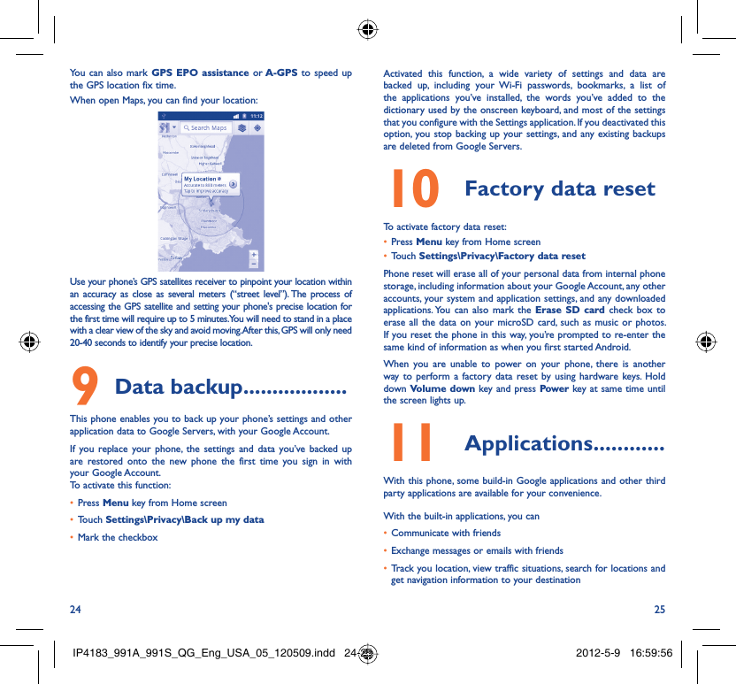 24 25You can also mark GPS EPO assistance or A-GPS to speed up the GPS location fix time.When open Maps, you can find your location:Use your phone’s GPS satellites receiver to pinpoint your location within an accuracy as close as several meters (“street level”). The process of accessing the GPS satellite and setting your phone&apos;s precise location for the first time will require up to 5 minutes. You will need to stand in a place with a clear view of the sky and avoid moving. After this, GPS will only need 20-40 seconds to identify your precise location.Data backup9   ..................This phone enables you to back up your phone’s settings and other application data to Google Servers, with your Google Account. If you replace your phone, the settings and data you’ve backed up are restored onto the new phone the first time you sign in with your Google Account. To activate this function:Press •  Menu key from Home screenTouch •  Settings\Privacy\Back up my dataMark the checkbox• Activated this function, a wide variety of settings and data are backed up, including your Wi-Fi passwords, bookmarks, a list of the applications you’ve installed, the words you’ve added to the dictionary used by the onscreen keyboard, and most of the settings that you configure with the Settings application. If you deactivated this option, you stop backing up your settings, and any existing backups are deleted from Google Servers.Factory data reset10 To activate factory data reset:Press •  Menu key from Home screenTouch •  Settings\Privacy\Factory data resetPhone reset will erase all of your personal data from internal phone storage, including information about your Google Account, any other accounts, your system and application settings, and any downloaded applications. You can also mark the Erase SD card check box to erase all the data on your microSD card, such as music or photos. If you reset the phone in this way, you’re prompted to re-enter the same kind of information as when you first started Android.When you are unable to power on your phone, there is another way to perform a factory data reset by using hardware keys. Hold down Volume down key and press Power key at same time until the screen lights up.Applications11   ............With this phone, some build-in Google applications and other third party applications are available for your convenience.With the built-in applications, you canCommunicate with friends• Exchange messages or emails with friends• Track you location, view traffic situations, search for locations and • get navigation information to your destinationIP4183_991A_991S_QG_Eng_USA_05_120509.indd   24-25IP4183_991A_991S_QG_Eng_USA_05_120509.indd   24-25 2012-5-9   16:59:562012-5-9   16:59:56