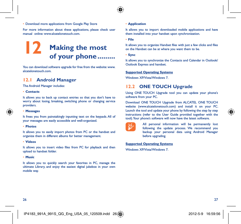 26 27Download more applications from Google Play Store• For more information about these applications, please check user manual  online: www.alcatelonetouch.com. Making the most 12  of your phone .........You can download software upgrade for free from the website: www.alcatelonetouch.com.Android Manager12.1 The Android Manager includes:Contacts• It allows you to back up contact entries so that you don&apos;t have to worry about losing, breaking, switching phone or changing service providers.Messages• It frees you from painstakingly inputting text on the keypads. All of your messages are easily accessible and well-organized.Photos• It allows you to easily import photos from PC or the handset and organize them in different albums for better management.Videos• It allows you to insert video files from PC for playback and then upload to handset folder.Music• It allows you to quickly search your favorites in PC, manage the ultimate Library, and enjoy the easiest digital jukebox in your own mobile way. Application • It allows you to import downloaded mobile applications and have them installed into your handset upon synchronization.File • It allows you to organize Handset files with just a few clicks and files on the Handset can be at where you want them to be.Sync• It allows you to synchronize the Contacts and Calendar in Outlook/ Outlook Express and handset.Supported Operating SystemsWindows XP/Vista/Windows 7.ONE TOUCH Upgrade12.2 Using ONE TOUCH Upgrade tool you can update your phone’s software from your PC. Download ONE TOUCH Upgrade from ALCATEL ONE TOUCH website (www.alcatelonetouch.com) and install it on your PC. Launch the tool and update your phone by following the step by step instructions (refer to the User Guide provided together with the tool). Your phone’s software will now have the latest software.  All personal information will be permanently lost following the update process. We recommend you backup your personal data using Android Manager before upgrading.Supported Operating SystemsWindows XP/Vista/Windows 7.IP4183_991A_991S_QG_Eng_USA_05_120509.indd   26-27IP4183_991A_991S_QG_Eng_USA_05_120509.indd   26-27 2012-5-9   16:59:562012-5-9   16:59:56