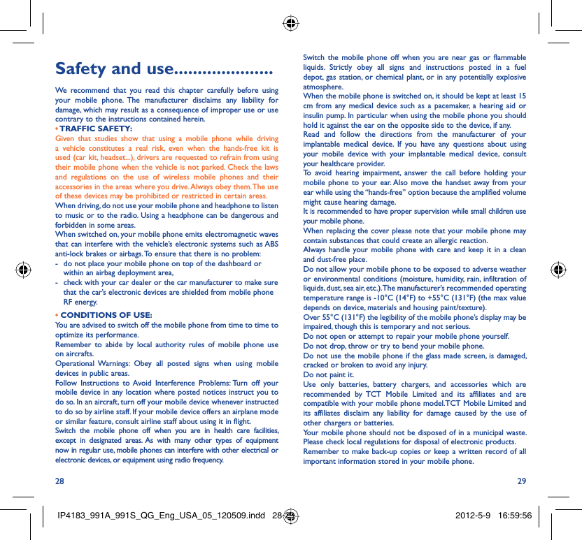 28 29Safety and use .....................We recommend that you read this chapter carefully before using your mobile phone. The manufacturer disclaims any liability for damage, which may result as a consequence of improper use or use contrary to the instructions contained herein.• TRAFFIC  SAFETY:Given that studies show that using a mobile phone while driving a vehicle constitutes a real risk, even when the hands-free kit is used (car kit, headset...), drivers are requested to refrain from using their mobile phone when the vehicle is not parked. Check the laws and regulations on the use of wireless mobile phones and their accessories in the areas where you drive. Always obey them. The use of these devices may be prohibited or restricted in certain areas.When driving, do not use your mobile phone and headphone to listen to music or to the radio. Using a headphone can be dangerous and forbidden in some areas.When switched on, your mobile phone emits electromagnetic waves that can interfere with the vehicle’s electronic systems such as ABS anti-lock brakes or airbags. To ensure that there is no problem:-  do not place your mobile phone on top of the dashboard or within an airbag deployment area,-  check with your car dealer or the car manufacturer to make sure that the car’s electronic devices are shielded from mobile phone RF energy.• CONDITIONS OF USE:You are advised to switch off the mobile phone from time to time to optimize its performance.Remember to abide by local authority rules of mobile phone use on aircrafts.Operational Warnings: Obey all posted signs when using mobile devices in public areas. Follow Instructions to Avoid Interference Problems: Turn off your mobile device in any location where posted notices instruct you to do so. In an aircraft, turn off your mobile device whenever instructed to do so by airline staff. If your mobile device offers an airplane mode or similar feature, consult airline staff about using it in flight.Switch the mobile phone off when you are in health care facilities, except in designated areas. As with many other types of equipment now in regular use, mobile phones can interfere with other electrical or electronic devices, or equipment using radio frequency.Switch the mobile phone off when you are near gas or flammable liquids. Strictly obey all signs and instructions posted in a fuel depot, gas station, or chemical plant, or in any potentially explosive atmosphere.When the mobile phone is switched on, it should be kept at least 15 cm from any medical device such as a pacemaker, a hearing aid or insulin pump. In particular when using the mobile phone you should hold it against the ear on the opposite side to the device, if any. Read and follow the directions from the manufacturer of your implantable medical device. If you have any questions about using your mobile device with your implantable medical device, consult your healthcare provider.To avoid hearing impairment, answer the call before holding your mobile phone to your ear. Also move the handset away from your ear while using the “hands-free” option because the amplified volume might cause hearing damage.It is recommended to have proper supervision while small children use your mobile phone.When replacing the cover please note that your mobile phone may contain substances that could create an allergic reaction.Always handle your mobile phone with care and keep it in a clean and dust-free place.Do not allow your mobile phone to be exposed to adverse weather or environmental conditions (moisture, humidity, rain, infiltration of liquids, dust, sea air, etc.). The manufacturer’s recommended operating temperature range is -10°C (14°F) to +55°C (131°F) (the max value depends on device, materials and housing paint/texture).Over 55°C (131°F) the legibility of the mobile phone’s display may be impaired, though this is temporary and not serious. Do not open or attempt to repair your mobile phone yourself.Do not drop, throw or try to bend your mobile phone.Do not use the mobile phone if the glass made screen, is damaged, cracked or broken to avoid any injury.Do not paint it.Use only batteries, battery chargers, and accessories which are recommended by TCT Mobile Limited and its affiliates and are compatible with your mobile phone model.TCT Mobile Limited and its affiliates disclaim any liability for damage caused by the use of other chargers or batteries.Your mobile phone should not be disposed of in a municipal waste. Please check local regulations for disposal of electronic products.Remember to make back-up copies or keep a written record of all important information stored in your mobile phone.IP4183_991A_991S_QG_Eng_USA_05_120509.indd   28-29IP4183_991A_991S_QG_Eng_USA_05_120509.indd   28-29 2012-5-9   16:59:562012-5-9   16:59:56