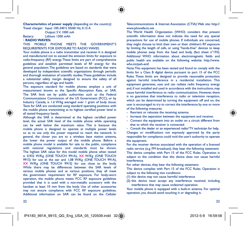 32 33Telecommunications &amp; Internet Association (CTIA) Web site: http://www.phonefacts.netThe World Health Organization (WHO) considers that present scientific information does not indicate the need for any special precautions for use of mobile phones. If individuals are concerned, they might choose to limit their own or their children’s RF exposure by limiting the length of calls, or using “hands-free” devices to keep mobile phones away from the head and body. (fact sheet n°193). Additional WHO information about electromagnetic fields and public health are available on the following website: http://www.who.int/peh-emf. Note: This equipment has been tested and found to comply with the limits for a Class B digital device pursuant to part 15 of the FCC Rules. These limits are designed to provide reasonable protection against harmful interference in a residential installation. This equipment generates, uses and can radiate radio frequency energy and, if not installed and used in accordance with the instructions, may cause harmful interference to radio communications. However, there is no guarantee that interference to radio or television reception, which can be determined by turning the equipment off and on, the user is encouraged to try to correct the interference by one or more of the following measures:-  Reorient or relocate the receiving antenna.-  Increase the separation between the equipment and receiver.-  Connect the equipment into an outlet on a circuit different from that to which the receiver is connected.-  Consult the dealer or an experienced radio/ TV technician for help.Changes or modifications not expressly approved by the party responsible for compliance could void the user’s authority to operate the equipment.For the receiver devices associated with the operation of a licensed radio service (e.g. FM broadcast), they bear the following statement:This device complies with Part 15 of the FCC Rules. Operation is subject to the condition that this device does not cause harmful interference.For other devices, they bear the following statement:This device complies with Part 15 of the FCC Rules. Operation is subject to the following two conditions:(1) this device may not cause harmful interference(2)  this device must accept any interference received, including interference that may cause undesired operation.Your mobile phone is equipped with a built-in antenna. For optimal operation, you should avoid touching it or degrading it.Characteristics of power supply (depending on the country):Travel charger:  Input: 100-240 V, 50/60 Hz, 0.15 A  Output: 5 V, 1000 mA Battery:  Lithium 1500 mAh• RADIO WAVES:THIS MOBILE PHONE MEETS THE GOVERNMENT’S REQUIREMENTS FOR EXPOSURE TO RADIO WAVES.Your mobile phone is a radio transmitter and receiver. It is designed and manufactured not to exceed the emission limits for exposure to radio-frequency (RF) energy. These limits are part of comprehensive guidelines and establish permitted levels of RF energy for the general population. The guidelines are based on standards that were developed by independent scientific organizations through periodic and thorough evaluation of scientific studies. These guidelines include a substantial safety margin designed to ensure the safety of all persons, regardless of age and health.The exposure standard for mobile phones employs a unit of measurement known as the Specific Absorption Rate, or SAR. The SAR limit set by public authorities such as the Federal Communications Commission of the US Government (FCC), or by Industry Canada, is 1.6 W/kg averaged over 1 gram of body tissue. Tests for SAR are conducted using standard operating positions with the mobile phone transmitting at its highest certified power level in all tested frequency bands.Although the SAR is determined at the highest certified power level, the actual SAR level of the mobile phone while operating can be well below the maximum value. This is because the mobile phone is designed to operate at multiple power levels so as to use only the power required to reach the network. In general, the closer you are to a wireless base station antenna, the lower the power output of the mobile phone. Before a mobile phone model is available for sale to the public, compliance with national regulations and standards must be shown.The highest SAR value for this model mobile phone when tested is 0,932 W/Kg (ONE TOUCH 991A), XX W/Kg  (ONE TOUCH 991S) for use at the ear and 1,08 W/Kg (ONE TOUCH 991A), XX W/Kg (ONE TOUCH 991S) for use close to the body. While there may be differences between the SAR levels of various mobile phones and at various positions, they all meet the government requirement for RF exposure. For body-worn operation, the mobile phone meets FCC RF exposure guidelines provided that it is used with a non-metallic accessory with the handset at least 10 mm from the body. Use of other accessories may not ensure compliance with FCC RF exposure guidelines.Additional information on SAR can be found on the Cellular IP4183_991A_991S_QG_Eng_USA_05_120509.indd   32-33IP4183_991A_991S_QG_Eng_USA_05_120509.indd   32-33 2012-5-9   16:59:562012-5-9   16:59:56